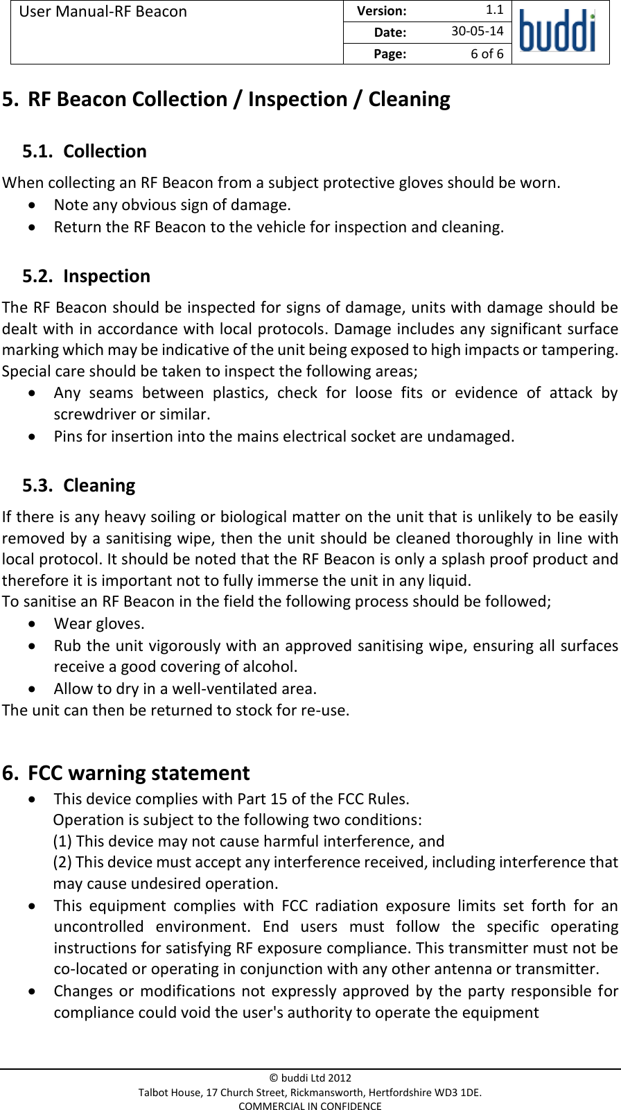 User Manual-RF Beacon  Version:   1.1  Date: 30-05-14 Page: 6 of 6   © buddi Ltd 2012 Talbot House, 17 Church Street, Rickmansworth, Hertfordshire WD3 1DE. COMMERCIAL IN CONFIDENCE 5. RF Beacon Collection / Inspection / Cleaning 5.1. Collection When collecting an RF Beacon from a subject protective gloves should be worn.   Note any obvious sign of damage.  Return the RF Beacon to the vehicle for inspection and cleaning. 5.2. Inspection The RF Beacon should be inspected for signs of damage, units with damage should be dealt with in accordance with local protocols. Damage includes any significant surface marking which may be indicative of the unit being exposed to high impacts or tampering. Special care should be taken to inspect the following areas;  Any  seams  between  plastics,  check  for  loose  fits  or  evidence  of  attack  by screwdriver or similar.   Pins for insertion into the mains electrical socket are undamaged. 5.3. Cleaning If there is any heavy soiling or biological matter on the unit that is unlikely to be easily removed by a sanitising wipe, then the unit should be cleaned thoroughly in line with local protocol. It should be noted that the RF Beacon is only a splash proof product and therefore it is important not to fully immerse the unit in any liquid.  To sanitise an RF Beacon in the field the following process should be followed;  Wear gloves.  Rub the unit vigorously with an approved sanitising wipe, ensuring all surfaces receive a good covering of alcohol.  Allow to dry in a well-ventilated area. The unit can then be returned to stock for re-use.  6. FCC warning statement  This device complies with Part 15 of the FCC Rules. Operation is subject to the following two conditions: (1) This device may not cause harmful interference, and (2) This device must accept any interference received, including interference that may cause undesired operation.  This  equipment  complies  with  FCC  radiation  exposure  limits  set  forth  for  an uncontrolled  environment.  End  users  must  follow  the  specific  operating instructions for satisfying RF exposure compliance. This transmitter must not be co-located or operating in conjunction with any other antenna or transmitter.  Changes  or  modifications not  expressly approved by the party responsible for compliance could void the user&apos;s authority to operate the equipment 