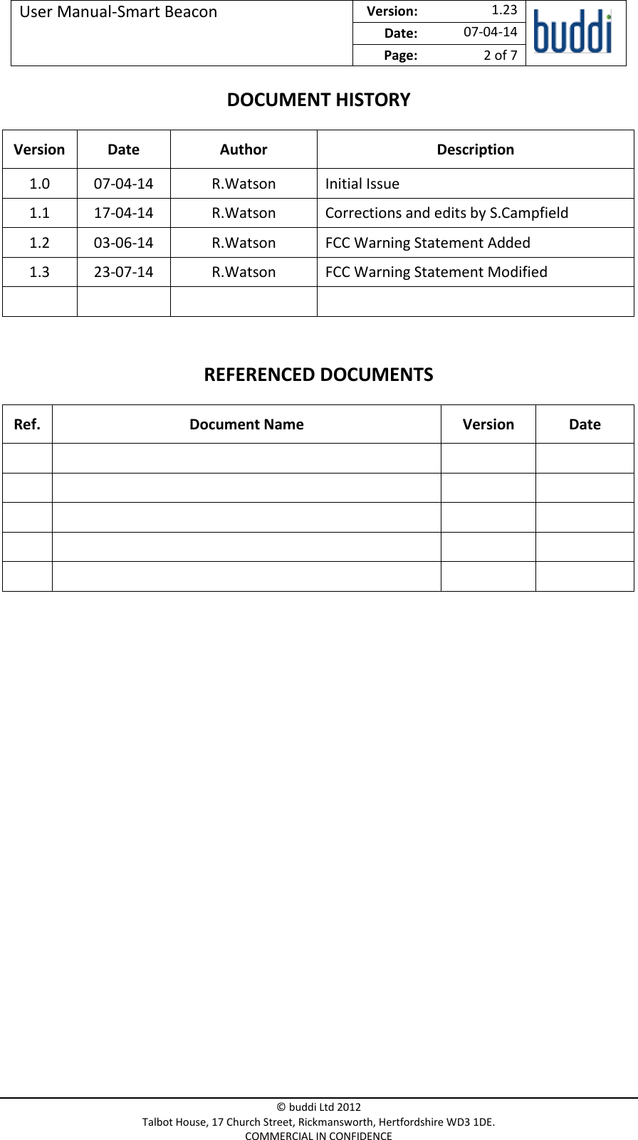 User Manual-Smart Beacon  Version:   1.23  Date: 07-04-14 Page: 2 of 7   © buddi Ltd 2012 Talbot House, 17 Church Street, Rickmansworth, Hertfordshire WD3 1DE. COMMERCIAL IN CONFIDENCE DOCUMENT HISTORY Version Date  Author Description 1.0 07-04-14 R.Watson Initial Issue 1.1 17-04-14 R.Watson Corrections and edits by S.Campfield 1.2 03-06-14 R.Watson FCC Warning Statement Added 1.3 23-07-14 R.Watson FCC Warning Statement Modified     REFERENCED DOCUMENTS Ref. Document Name Version  Date                              