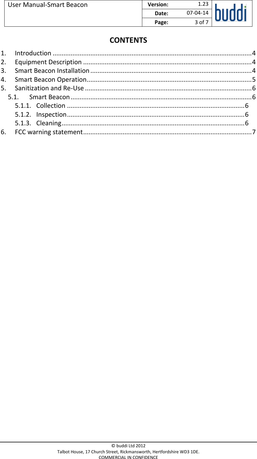 User Manual-Smart Beacon  Version:   1.23  Date: 07-04-14 Page: 3 of 7   © buddi Ltd 2012 Talbot House, 17 Church Street, Rickmansworth, Hertfordshire WD3 1DE. COMMERCIAL IN CONFIDENCE CONTENTS 1. Introduction ............................................................................................................... 4 2. Equipment Description .............................................................................................. 4 3. Smart Beacon Installation .......................................................................................... 4 4. Smart Beacon Operation ............................................................................................ 5 5. Sanitization and Re-Use ............................................................................................. 6 5.1. Smart Beacon ..................................................................................................... 6 5.1.1. Collection ................................................................................................... 6 5.1.2. Inspection ................................................................................................... 6 5.1.3. Cleaning ...................................................................................................... 6 6. FCC warning statement .............................................................................................. 7     