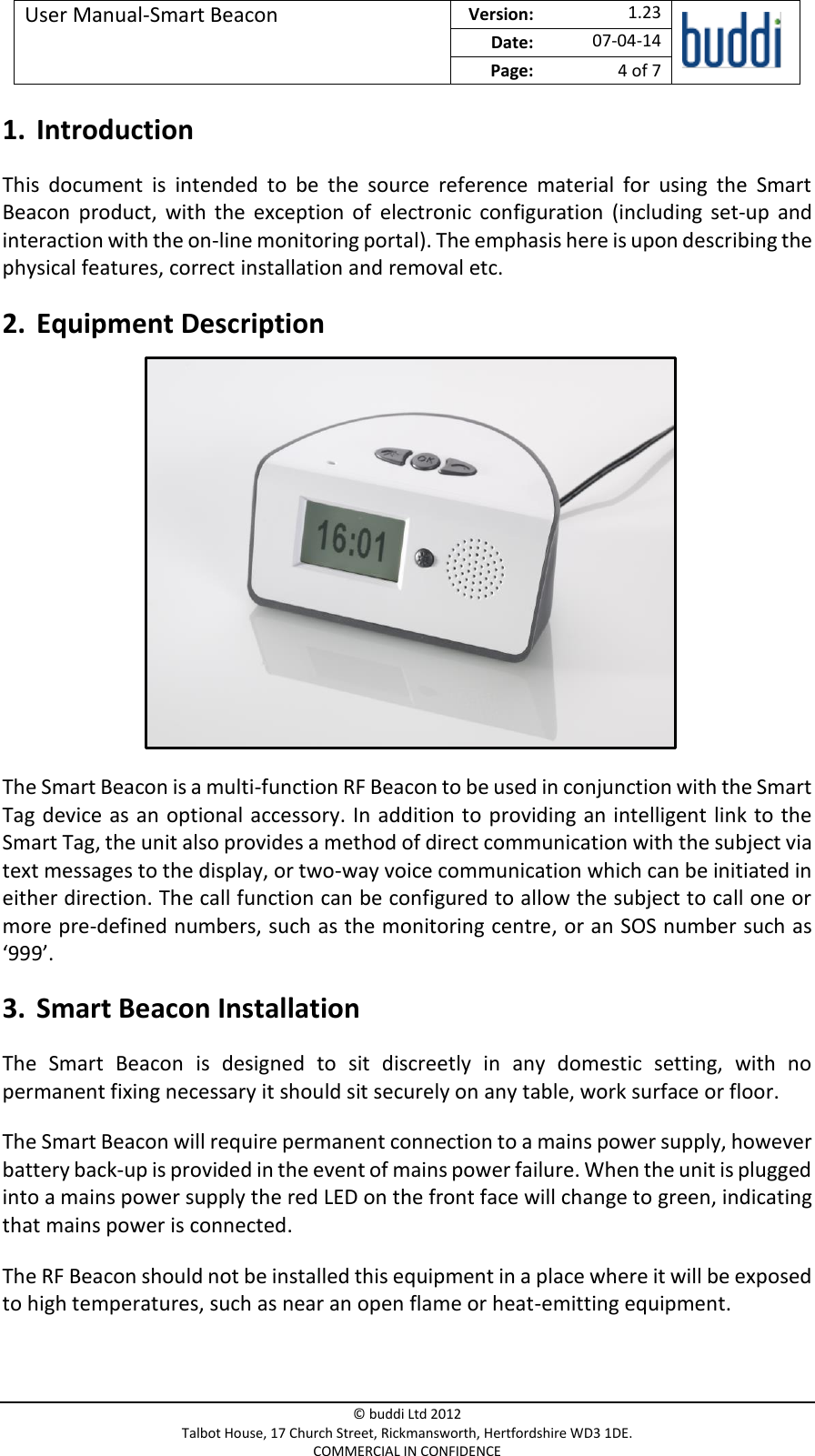 User Manual-Smart Beacon  Version:   1.23  Date: 07-04-14 Page: 4 of 7   © buddi Ltd 2012 Talbot House, 17 Church Street, Rickmansworth, Hertfordshire WD3 1DE. COMMERCIAL IN CONFIDENCE 1. Introduction This  document  is  intended  to  be  the  source  reference  material  for  using  the  Smart Beacon  product,  with  the  exception  of  electronic  configuration  (including  set-up  and interaction with the on-line monitoring portal). The emphasis here is upon describing the physical features, correct installation and removal etc. 2. Equipment Description          The Smart Beacon is a multi-function RF Beacon to be used in conjunction with the Smart Tag device as an  optional accessory. In addition to providing an intelligent link to the Smart Tag, the unit also provides a method of direct communication with the subject via text messages to the display, or two-way voice communication which can be initiated in either direction. The call function can be configured to allow the subject to call one or more pre-defined numbers, such as the monitoring centre, or an SOS number such as ‘999’. 3. Smart Beacon Installation The  Smart  Beacon  is  designed  to  sit  discreetly  in  any  domestic  setting,  with  no permanent fixing necessary it should sit securely on any table, work surface or floor. The Smart Beacon will require permanent connection to a mains power supply, however battery back-up is provided in the event of mains power failure. When the unit is plugged into a mains power supply the red LED on the front face will change to green, indicating that mains power is connected.  The RF Beacon should not be installed this equipment in a place where it will be exposed to high temperatures, such as near an open flame or heat-emitting equipment. 