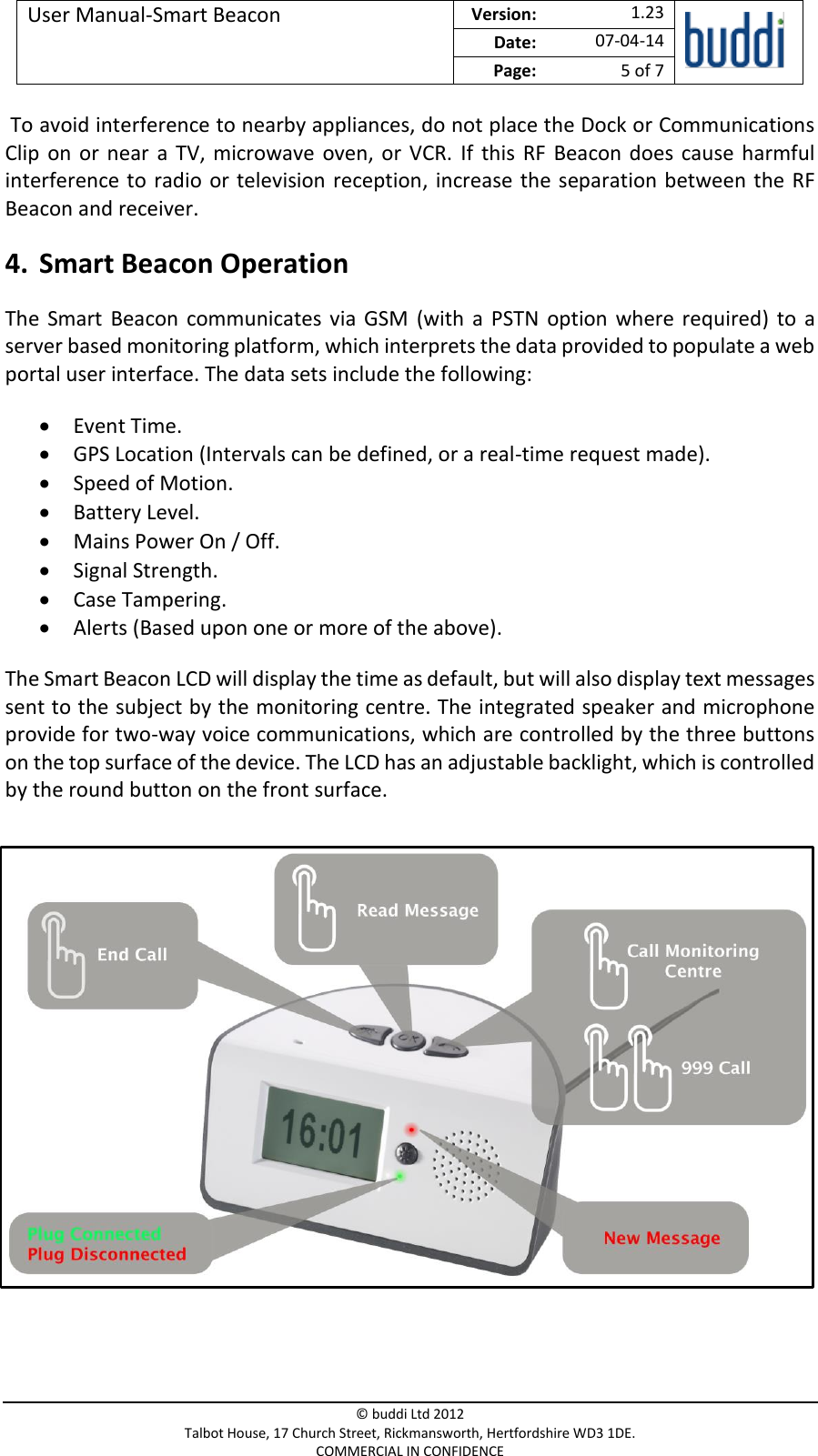 User Manual-Smart Beacon  Version:   1.23  Date: 07-04-14 Page: 5 of 7   © buddi Ltd 2012 Talbot House, 17 Church Street, Rickmansworth, Hertfordshire WD3 1DE. COMMERCIAL IN CONFIDENCE  To avoid interference to nearby appliances, do not place the Dock or Communications Clip  on  or  near  a  TV,  microwave  oven,  or  VCR.  If  this  RF  Beacon does  cause  harmful interference to radio or television reception,  increase the  separation between the RF Beacon and receiver. 4. Smart Beacon Operation The  Smart  Beacon  communicates  via  GSM  (with  a  PSTN  option  where  required)  to  a server based monitoring platform, which interprets the data provided to populate a web portal user interface. The data sets include the following:  Event Time.  GPS Location (Intervals can be defined, or a real-time request made).  Speed of Motion.  Battery Level.  Mains Power On / Off.  Signal Strength.  Case Tampering.  Alerts (Based upon one or more of the above). The Smart Beacon LCD will display the time as default, but will also display text messages sent to the subject by the monitoring centre. The integrated speaker and microphone provide for two-way voice communications, which are controlled by the three buttons on the top surface of the device. The LCD has an adjustable backlight, which is controlled by the round button on the front surface.           