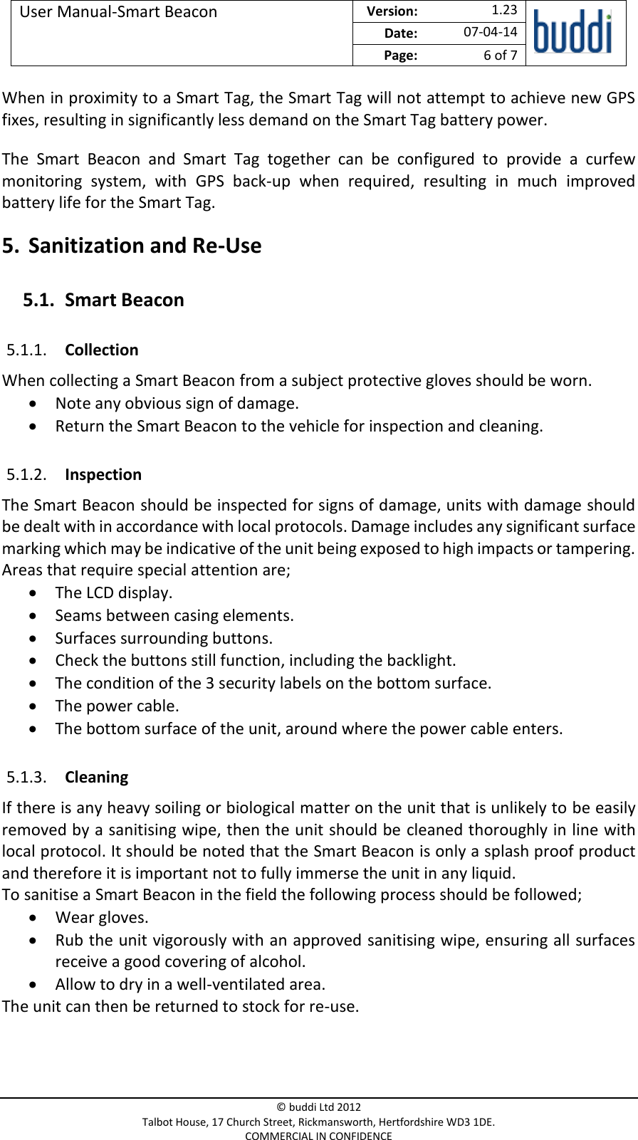 User Manual-Smart Beacon  Version:   1.23  Date: 07-04-14 Page: 6 of 7   © buddi Ltd 2012 Talbot House, 17 Church Street, Rickmansworth, Hertfordshire WD3 1DE. COMMERCIAL IN CONFIDENCE When in proximity to a Smart Tag, the Smart Tag will not attempt to achieve new GPS fixes, resulting in significantly less demand on the Smart Tag battery power. The  Smart  Beacon  and  Smart  Tag  together  can  be  configured  to  provide  a  curfew monitoring  system,  with  GPS  back-up  when  required,  resulting  in  much  improved battery life for the Smart Tag. 5. Sanitization and Re-Use 5.1. Smart Beacon 5.1.1. Collection When collecting a Smart Beacon from a subject protective gloves should be worn.  Note any obvious sign of damage.  Return the Smart Beacon to the vehicle for inspection and cleaning. 5.1.2. Inspection The Smart Beacon should be inspected for signs of damage, units with damage should be dealt with in accordance with local protocols. Damage includes any significant surface marking which may be indicative of the unit being exposed to high impacts or tampering. Areas that require special attention are;  The LCD display.  Seams between casing elements.  Surfaces surrounding buttons.   Check the buttons still function, including the backlight.  The condition of the 3 security labels on the bottom surface.  The power cable.  The bottom surface of the unit, around where the power cable enters. 5.1.3. Cleaning If there is any heavy soiling or biological matter on the unit that is unlikely to be easily removed by a sanitising wipe, then the unit should be cleaned thoroughly in line with local protocol. It should be noted that the Smart Beacon is only a splash proof product and therefore it is important not to fully immerse the unit in any liquid.  To sanitise a Smart Beacon in the field the following process should be followed;  Wear gloves.  Rub the unit vigorously with an approved sanitising wipe, ensuring all surfaces receive a good covering of alcohol.  Allow to dry in a well-ventilated area. The unit can then be returned to stock for re-use.   