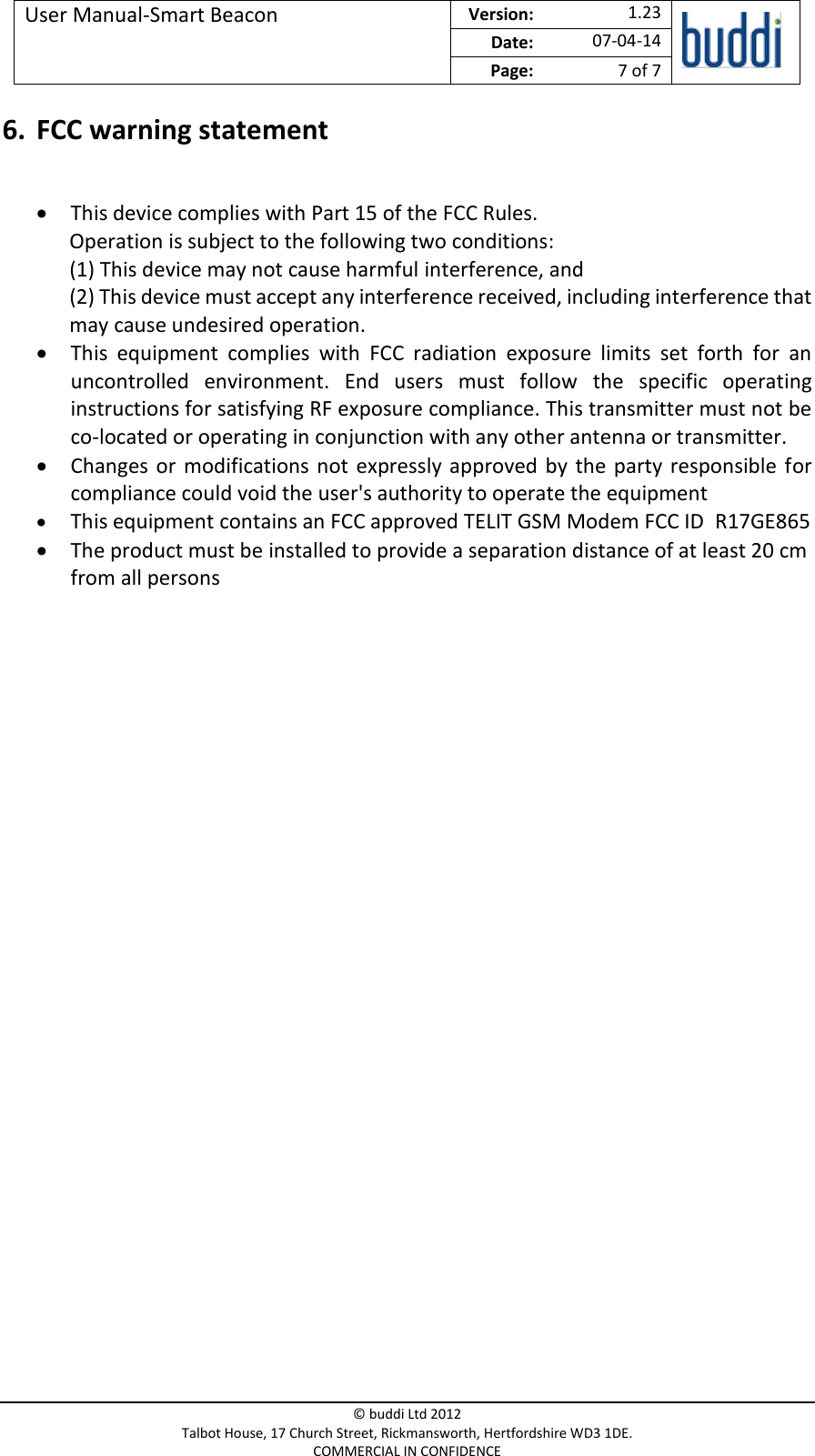 User Manual-Smart Beacon  Version:   1.23  Date: 07-04-14 Page: 7 of 7   © buddi Ltd 2012 Talbot House, 17 Church Street, Rickmansworth, Hertfordshire WD3 1DE. COMMERCIAL IN CONFIDENCE 6. FCC warning statement   This device complies with Part 15 of the FCC Rules. Operation is subject to the following two conditions: (1) This device may not cause harmful interference, and (2) This device must accept any interference received, including interference that may cause undesired operation.  This  equipment  complies  with  FCC  radiation  exposure  limits  set  forth  for  an uncontrolled  environment.  End  users  must  follow  the  specific  operating instructions for satisfying RF exposure compliance. This transmitter must not be co-located or operating in conjunction with any other antenna or transmitter.  Changes  or  modifications not  expressly approved by the  party  responsible for compliance could void the user&apos;s authority to operate the equipment  This equipment contains an FCC approved TELIT GSM Modem FCC ID  R17GE865   The product must be installed to provide a separation distance of at least 20 cm from all persons  