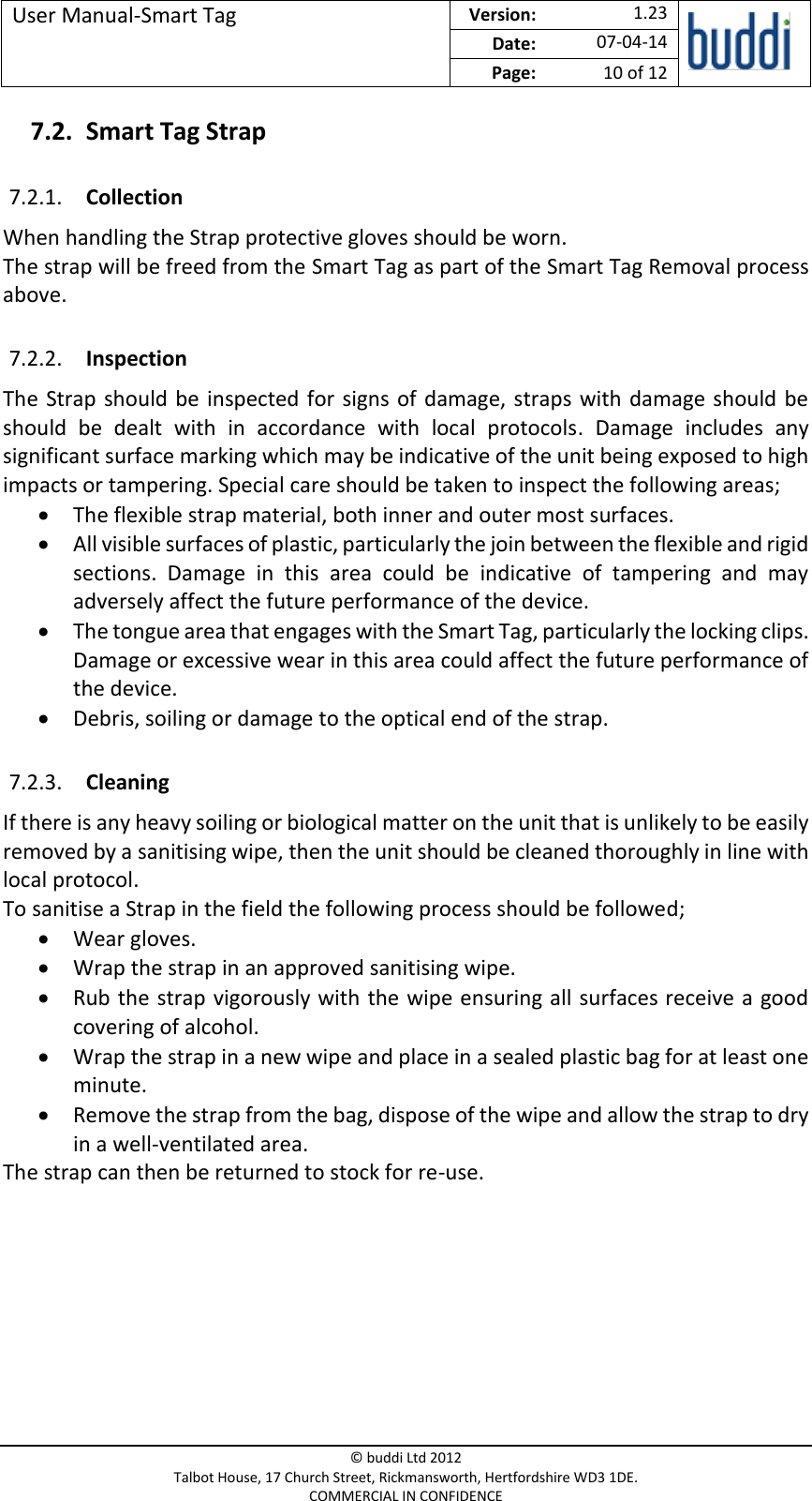 User Manual-Smart Tag  Version:   1.23  Date: 07-04-14 Page: 10 of 12   © buddi Ltd 2012 Talbot House, 17 Church Street, Rickmansworth, Hertfordshire WD3 1DE. COMMERCIAL IN CONFIDENCE 7.2. Smart Tag Strap 7.2.1. Collection When handling the Strap protective gloves should be worn. The strap will be freed from the Smart Tag as part of the Smart Tag Removal process above. 7.2.2. Inspection The  Strap  should  be  inspected  for  signs  of  damage, straps with  damage should  be should  be  dealt  with  in  accordance  with  local  protocols.  Damage  includes  any significant surface marking which may be indicative of the unit being exposed to high impacts or tampering. Special care should be taken to inspect the following areas;  The flexible strap material, both inner and outer most surfaces.  All visible surfaces of plastic, particularly the join between the flexible and rigid sections.  Damage  in  this  area  could  be  indicative  of  tampering  and  may adversely affect the future performance of the device.   The tongue area that engages with the Smart Tag, particularly the locking clips. Damage or excessive wear in this area could affect the future performance of the device.  Debris, soiling or damage to the optical end of the strap. 7.2.3. Cleaning If there is any heavy soiling or biological matter on the unit that is unlikely to be easily removed by a sanitising wipe, then the unit should be cleaned thoroughly in line with local protocol. To sanitise a Strap in the field the following process should be followed;  Wear gloves.  Wrap the strap in an approved sanitising wipe.  Rub the  strap vigorously with the wipe ensuring all surfaces receive a good covering of alcohol.  Wrap the strap in a new wipe and place in a sealed plastic bag for at least one minute.   Remove the strap from the bag, dispose of the wipe and allow the strap to dry in a well-ventilated area. The strap can then be returned to stock for re-use.     