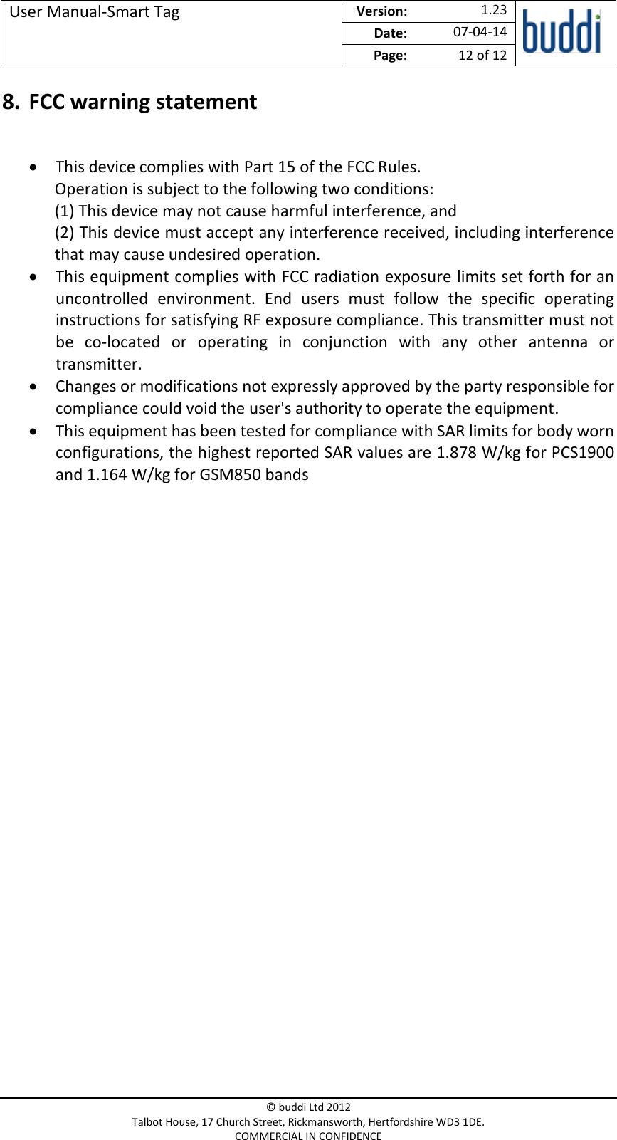 User Manual-Smart Tag  Version:   1.23  Date: 07-04-14 Page: 12 of 12   © buddi Ltd 2012 Talbot House, 17 Church Street, Rickmansworth, Hertfordshire WD3 1DE. COMMERCIAL IN CONFIDENCE 8. FCC warning statement   This device complies with Part 15 of the FCC Rules. Operation is subject to the following two conditions: (1) This device may not cause harmful interference, and (2) This device must accept any interference received, including interference that may cause undesired operation.  This equipment complies with FCC radiation exposure limits set forth for an uncontrolled  environment.  End  users  must  follow  the  specific  operating instructions for satisfying RF exposure compliance. This transmitter must not be  co-located  or  operating  in  conjunction  with  any  other  antenna  or transmitter.  Changes or modifications not expressly approved by the party responsible for compliance could void the user&apos;s authority to operate the equipment.  This equipment has been tested for compliance with SAR limits for body worn configurations, the highest reported SAR values are 1.878 W/kg for PCS1900 and 1.164 W/kg for GSM850 bands 