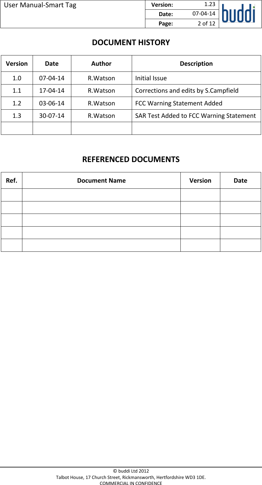 User Manual-Smart Tag  Version:   1.23  Date: 07-04-14 Page: 2 of 12   © buddi Ltd 2012 Talbot House, 17 Church Street, Rickmansworth, Hertfordshire WD3 1DE. COMMERCIAL IN CONFIDENCE DOCUMENT HISTORY Version Date  Author Description 1.0 07-04-14 R.Watson Initial Issue 1.1 17-04-14 R.Watson Corrections and edits by S.Campfield 1.2 03-06-14 R.Watson FCC Warning Statement Added 1.3 30-07-14 R.Watson SAR Test Added to FCC Warning Statement     REFERENCED DOCUMENTS Ref. Document Name Version  Date                              