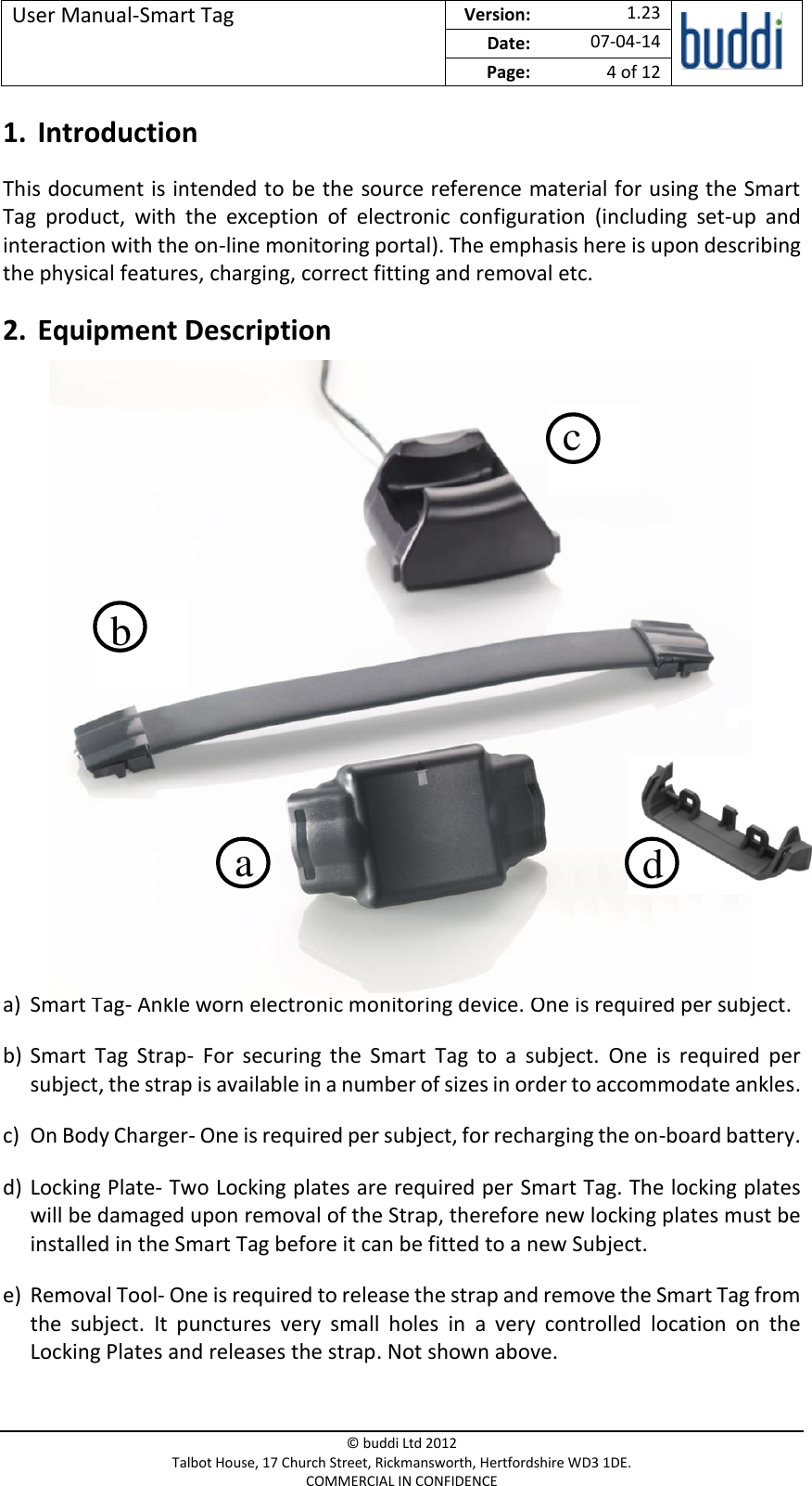 User Manual-Smart Tag  Version:   1.23  Date: 07-04-14 Page: 4 of 12   © buddi Ltd 2012 Talbot House, 17 Church Street, Rickmansworth, Hertfordshire WD3 1DE. COMMERCIAL IN CONFIDENCE 1. Introduction This document is intended to be the source reference material for using the Smart Tag  product,  with  the  exception  of  electronic  configuration  (including  set-up  and interaction with the on-line monitoring portal). The emphasis here is upon describing the physical features, charging, correct fitting and removal etc. 2. Equipment Description             a) Smart Tag- Ankle worn electronic monitoring device. One is required per subject. b) Smart  Tag  Strap-  For  securing  the  Smart  Tag  to  a  subject.  One  is  required  per subject, the strap is available in a number of sizes in order to accommodate ankles. c) On Body Charger- One is required per subject, for recharging the on-board battery. d) Locking Plate- Two Locking plates are required per Smart Tag. The locking plates will be damaged upon removal of the Strap, therefore new locking plates must be installed in the Smart Tag before it can be fitted to a new Subject. e) Removal Tool- One is required to release the strap and remove the Smart Tag from the  subject.  It  punctures  very  small  holes  in  a  very  controlled  location  on  the Locking Plates and releases the strap. Not shown above. a b c d 