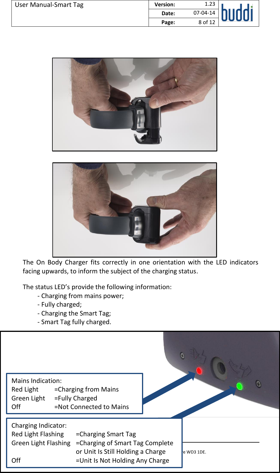 User Manual-Smart Tag  Version:   1.23  Date: 07-04-14 Page: 8 of 12   © buddi Ltd 2012 Talbot House, 17 Church Street, Rickmansworth, Hertfordshire WD3 1DE. COMMERCIAL IN CONFIDENCE               The  On  Body  Charger  fits  correctly  in  one  orientation  with  the  LED  indicators facing upwards, to inform the subject of the charging status. The status LED’s provide the following information: - Charging from mains power; - Fully charged; - Charging the Smart Tag; - Smart Tag fully charged.       Mains Indication: Red Light  =Charging from Mains Green Light  =Fully Charged Off    =Not Connected to Mains Charging Indicator: Red Light Flashing  =Charging Smart Tag Green Light Flashing  =Charging of Smart Tag Complete       or Unit Is Still Holding a Charge Off      =Unit Is Not Holding Any Charge 