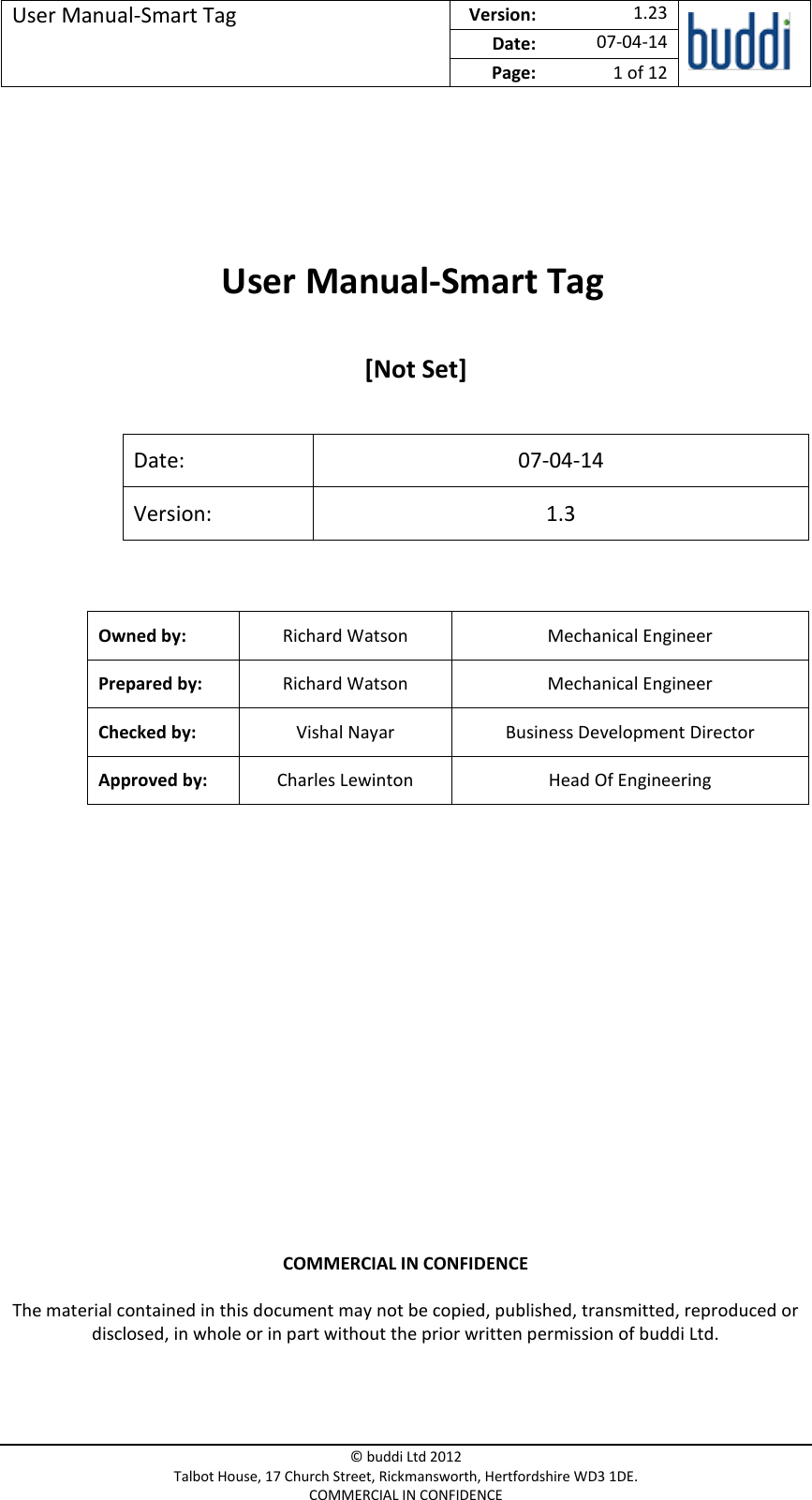 User Manual-Smart Tag  Version:   1.23  Date: 07-04-14 Page: 1 of 12   © buddi Ltd 2012 Talbot House, 17 Church Street, Rickmansworth, Hertfordshire WD3 1DE. COMMERCIAL IN CONFIDENCE      User Manual-Smart Tag   [Not Set]  Date: 07-04-14 Version: 1.3  Owned by: Richard Watson Mechanical Engineer Prepared by: Richard Watson Mechanical Engineer Checked by: Vishal Nayar Business Development Director Approved by: Charles Lewinton Head Of Engineering    COMMERCIAL IN CONFIDENCE The material contained in this document may not be copied, published, transmitted, reproduced or disclosed, in whole or in part without the prior written permission of buddi Ltd. 