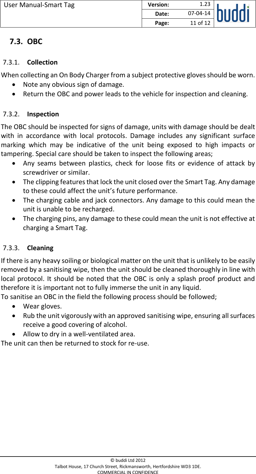 User Manual-Smart Tag  Version:   1.23  Date: 07-04-14 Page: 11 of 12   © buddi Ltd 2012 Talbot House, 17 Church Street, Rickmansworth, Hertfordshire WD3 1DE. COMMERCIAL IN CONFIDENCE 7.3. OBC 7.3.1. Collection When collecting an On Body Charger from a subject protective gloves should be worn.   Note any obvious sign of damage.  Return the OBC and power leads to the vehicle for inspection and cleaning. 7.3.2. Inspection The OBC should be inspected for signs of damage, units with damage should be dealt with  in  accordance  with  local  protocols.  Damage  includes  any  significant  surface marking  which  may  be  indicative  of  the  unit  being  exposed  to  high  impacts  or tampering. Special care should be taken to inspect the following areas;  Any  seams  between  plastics,  check  for  loose  fits  or  evidence  of  attack  by screwdriver or similar.   The clipping features that lock the unit closed over the Smart Tag. Any damage to these could affect the unit’s future performance.   The charging cable and jack connectors. Any damage to this could mean the unit is unable to be recharged.   The charging pins, any damage to these could mean the unit is not effective at charging a Smart Tag. 7.3.3. Cleaning If there is any heavy soiling or biological matter on the unit that is unlikely to be easily removed by a sanitising wipe, then the unit should be cleaned thoroughly in line with local  protocol.  It should be  noted  that the  OBC is  only a splash  proof  product  and therefore it is important not to fully immerse the unit in any liquid.  To sanitise an OBC in the field the following process should be followed;  Wear gloves.  Rub the unit vigorously with an approved sanitising wipe, ensuring all surfaces receive a good covering of alcohol.  Allow to dry in a well-ventilated area. The unit can then be returned to stock for re-use.         