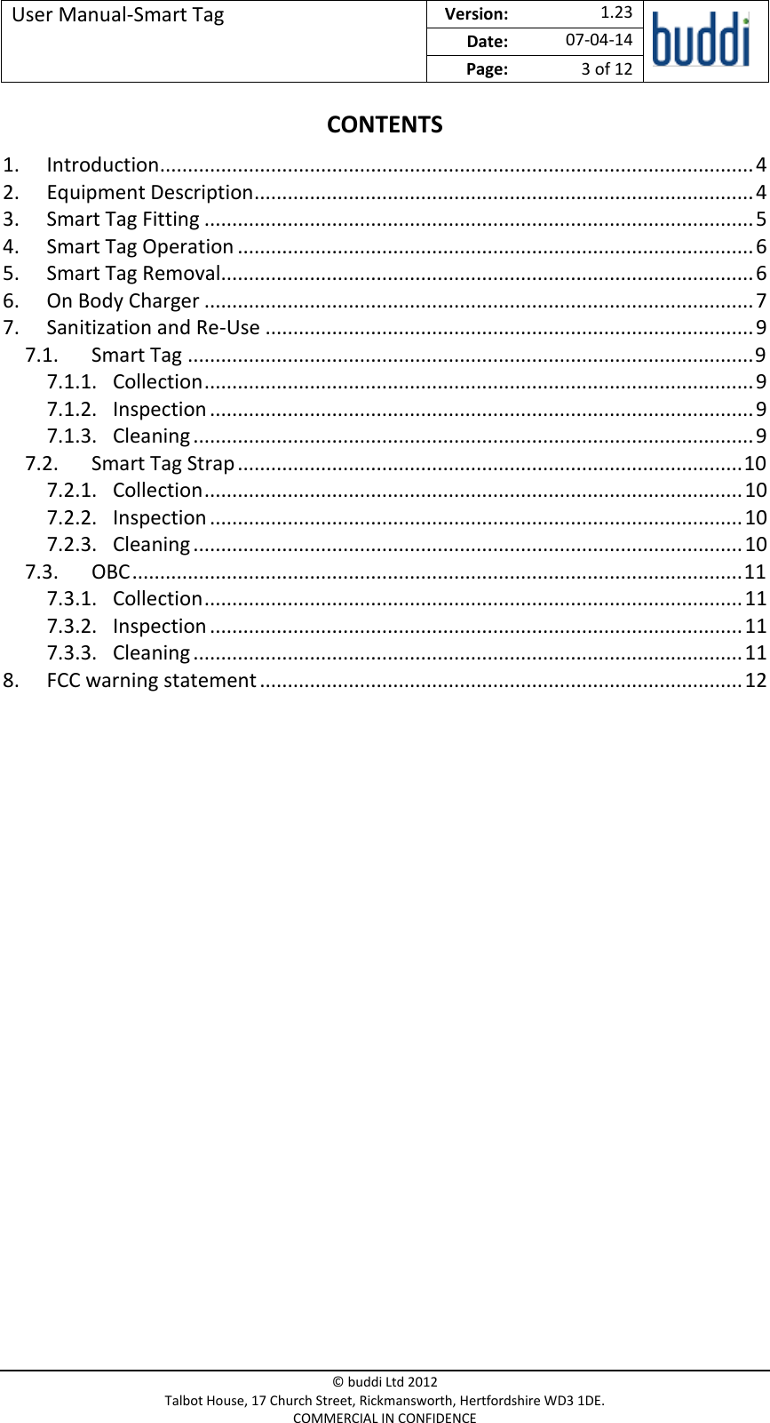 User Manual-Smart Tag  Version:   1.23  Date: 07-04-14 Page: 3 of 12   © buddi Ltd 2012 Talbot House, 17 Church Street, Rickmansworth, Hertfordshire WD3 1DE. COMMERCIAL IN CONFIDENCE CONTENTS 1. Introduction ........................................................................................................... 4 2. Equipment Description .......................................................................................... 4 3. Smart Tag Fitting ................................................................................................... 5 4. Smart Tag Operation ............................................................................................. 6 5. Smart Tag Removal................................................................................................ 6 6. On Body Charger ................................................................................................... 7 7. Sanitization and Re-Use ........................................................................................ 9 7.1. Smart Tag ...................................................................................................... 9 7.1.1. Collection ................................................................................................... 9 7.1.2. Inspection .................................................................................................. 9 7.1.3. Cleaning ..................................................................................................... 9 7.2. Smart Tag Strap ........................................................................................... 10 7.2.1. Collection ................................................................................................. 10 7.2.2. Inspection ................................................................................................ 10 7.2.3. Cleaning ................................................................................................... 10 7.3. OBC .............................................................................................................. 11 7.3.1. Collection ................................................................................................. 11 7.3.2. Inspection ................................................................................................ 11 7.3.3. Cleaning ................................................................................................... 11 8. FCC warning statement ....................................................................................... 12     