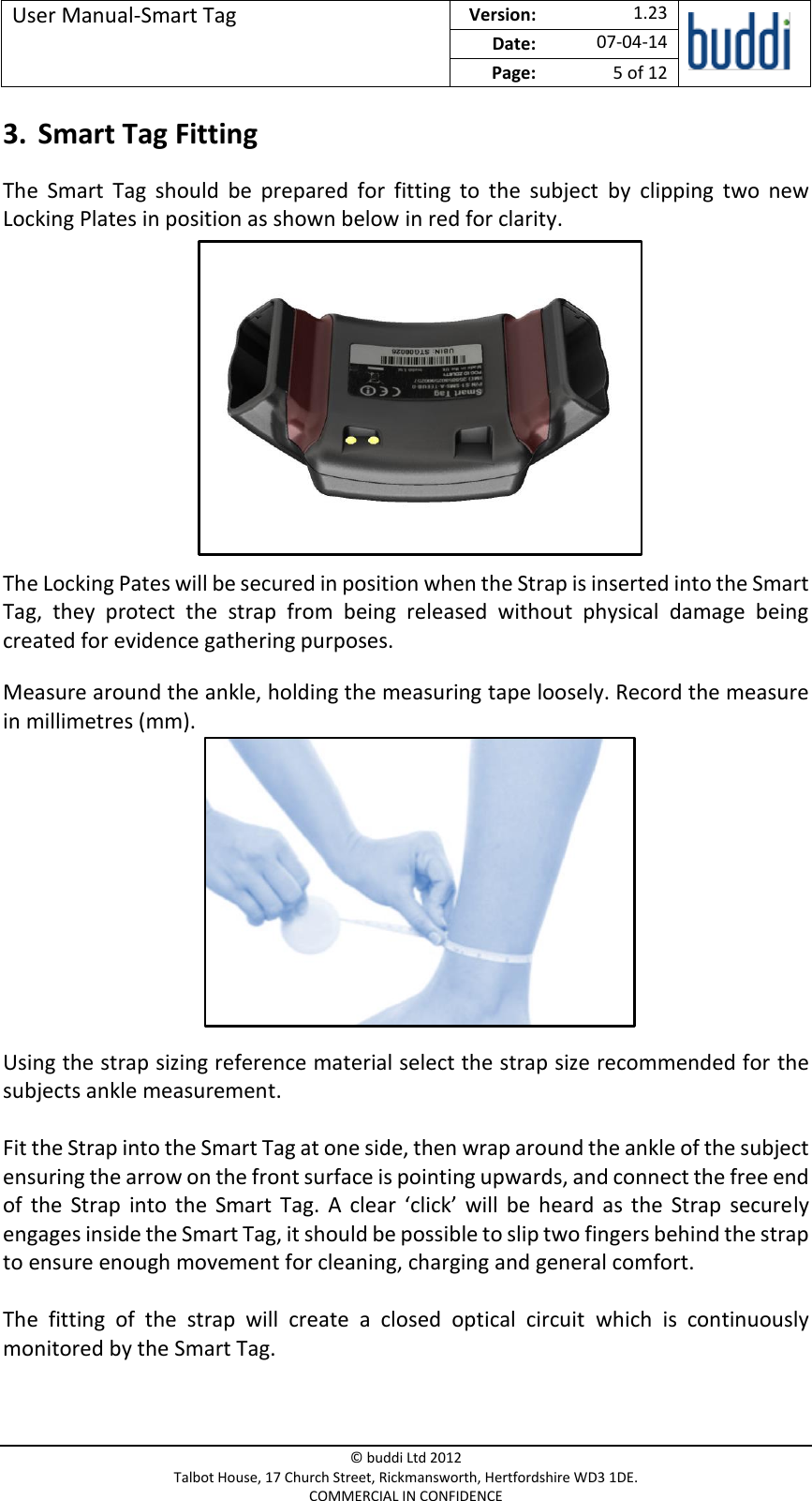 User Manual-Smart Tag  Version:   1.23  Date: 07-04-14 Page: 5 of 12   © buddi Ltd 2012 Talbot House, 17 Church Street, Rickmansworth, Hertfordshire WD3 1DE. COMMERCIAL IN CONFIDENCE 3. Smart Tag Fitting The  Smart  Tag  should  be  prepared  for  fitting  to  the  subject  by  clipping  two  new Locking Plates in position as shown below in red for clarity.        The Locking Pates will be secured in position when the Strap is inserted into the Smart Tag,  they  protect  the  strap  from  being  released  without  physical  damage  being created for evidence gathering purposes. Measure around the ankle, holding the measuring tape loosely. Record the measure in millimetres (mm).       Using the strap sizing reference material select the strap size recommended for the subjects ankle measurement.  Fit the Strap into the Smart Tag at one side, then wrap around the ankle of the subject ensuring the arrow on the front surface is pointing upwards, and connect the free end of  the  Strap  into  the  Smart  Tag.  A  clear  ‘click’  will  be  heard  as the  Strap  securely engages inside the Smart Tag, it should be possible to slip two fingers behind the strap to ensure enough movement for cleaning, charging and general comfort.  The  fitting  of  the  strap  will  create  a  closed  optical  circuit  which  is  continuously monitored by the Smart Tag. 