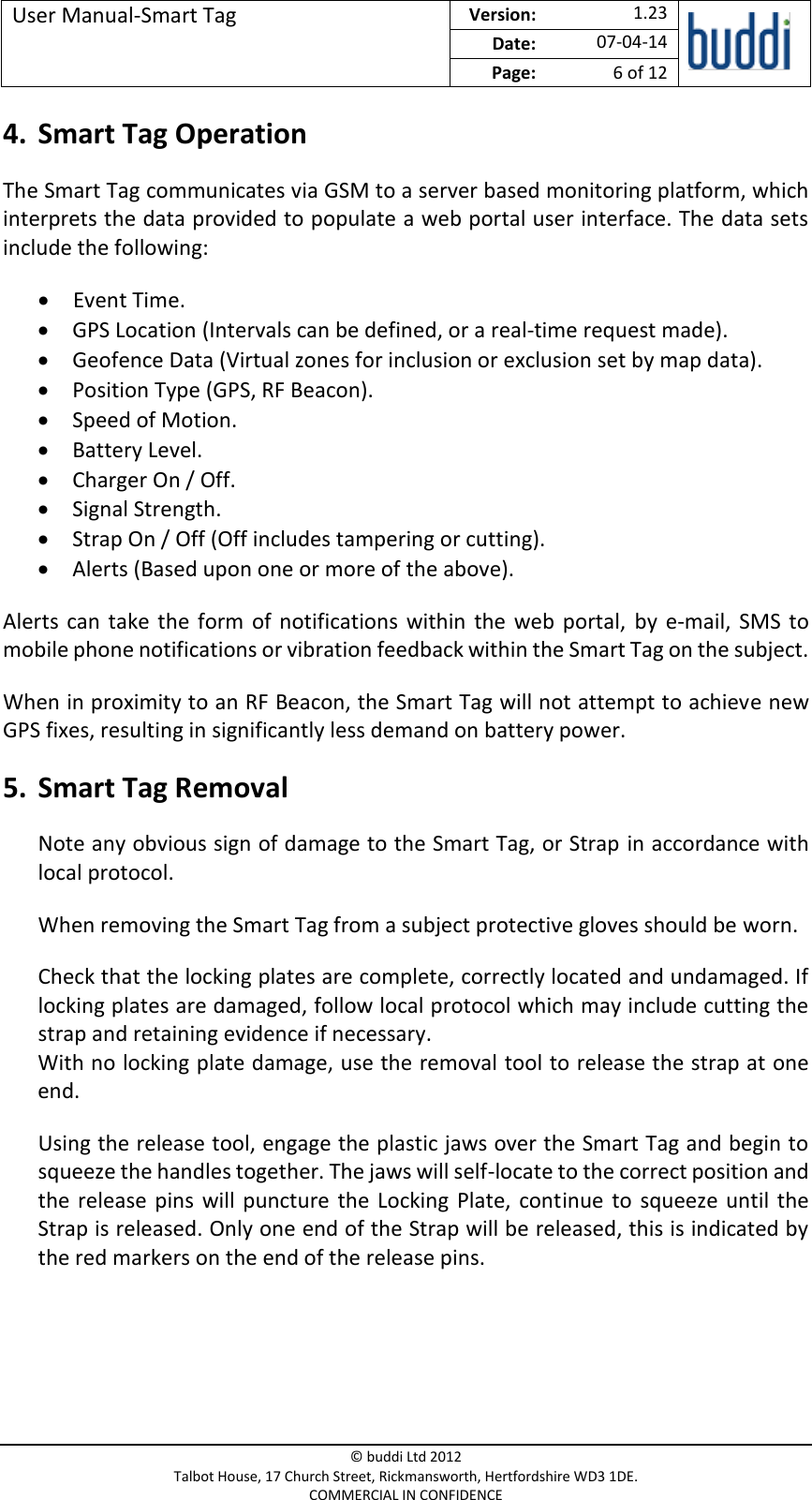 User Manual-Smart Tag  Version:   1.23  Date: 07-04-14 Page: 6 of 12   © buddi Ltd 2012 Talbot House, 17 Church Street, Rickmansworth, Hertfordshire WD3 1DE. COMMERCIAL IN CONFIDENCE 4. Smart Tag Operation The Smart Tag communicates via GSM to a server based monitoring platform, which interprets the data provided to populate a web portal user interface. The data sets include the following:  Event Time.  GPS Location (Intervals can be defined, or a real-time request made).  Geofence Data (Virtual zones for inclusion or exclusion set by map data).  Position Type (GPS, RF Beacon).  Speed of Motion.  Battery Level.  Charger On / Off.  Signal Strength.  Strap On / Off (Off includes tampering or cutting).  Alerts (Based upon one or more of the above). Alerts  can  take the  form of  notifications  within  the  web  portal,  by  e-mail,  SMS  to mobile phone notifications or vibration feedback within the Smart Tag on the subject. When in proximity to an RF Beacon, the Smart Tag will not attempt to achieve new GPS fixes, resulting in significantly less demand on battery power. 5. Smart Tag Removal Note any obvious sign of damage to the Smart Tag, or Strap in accordance with local protocol. When removing the Smart Tag from a subject protective gloves should be worn. Check that the locking plates are complete, correctly located and undamaged. If locking plates are damaged, follow local protocol which may include cutting the strap and retaining evidence if necessary. With no locking plate damage, use the removal tool to release the strap at one end. Using the release tool, engage the plastic jaws over the Smart Tag and begin to squeeze the handles together. The jaws will self-locate to the correct position and the  release pins  will puncture  the  Locking  Plate,  continue  to  squeeze  until  the Strap is released. Only one end of the Strap will be released, this is indicated by the red markers on the end of the release pins.   