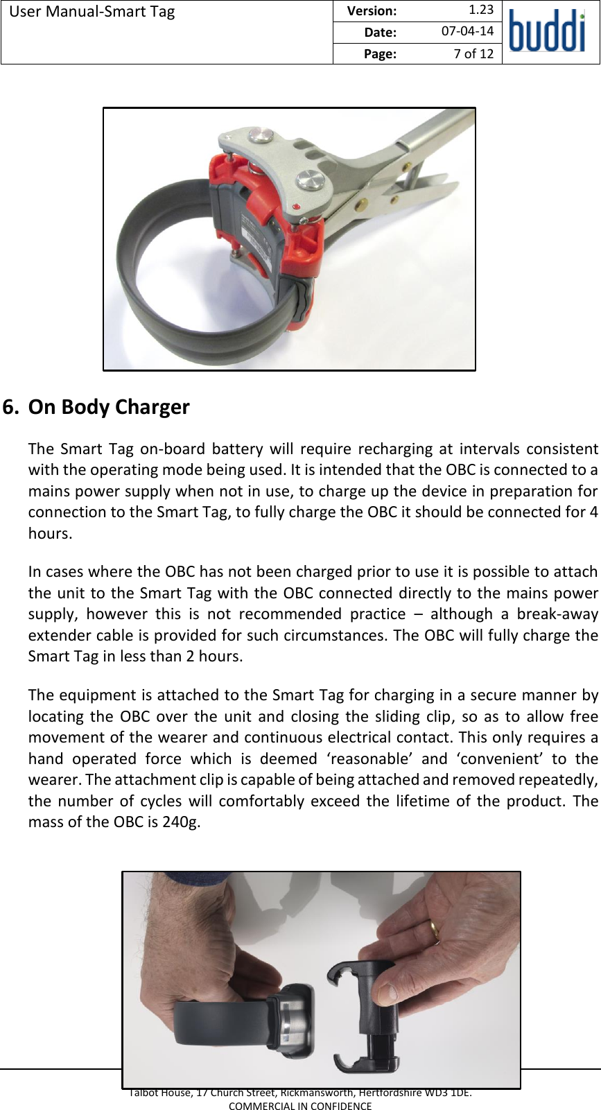 User Manual-Smart Tag  Version:   1.23  Date: 07-04-14 Page: 7 of 12   © buddi Ltd 2012 Talbot House, 17 Church Street, Rickmansworth, Hertfordshire WD3 1DE. COMMERCIAL IN CONFIDENCE         6. On Body Charger The  Smart  Tag  on-board  battery  will  require  recharging  at  intervals  consistent with the operating mode being used. It is intended that the OBC is connected to a mains power supply when not in use, to charge up the device in preparation for connection to the Smart Tag, to fully charge the OBC it should be connected for 4 hours. In cases where the OBC has not been charged prior to use it is possible to attach the unit to the Smart Tag with the OBC connected directly to the mains power supply,  however  this  is  not  recommended  practice  –  although  a  break-away extender cable is provided for such circumstances. The OBC will fully charge the Smart Tag in less than 2 hours. The equipment is attached to the Smart Tag for charging in a secure manner by locating  the  OBC  over  the  unit  and  closing  the  sliding  clip,  so  as  to  allow  free movement of the wearer and continuous electrical contact. This only requires a hand  operated  force  which  is  deemed  ‘reasonable’  and  ‘convenient’  to  the wearer. The attachment clip is capable of being attached and removed repeatedly, the  number  of  cycles  will  comfortably exceed  the  lifetime  of  the  product.  The mass of the OBC is 240g.      