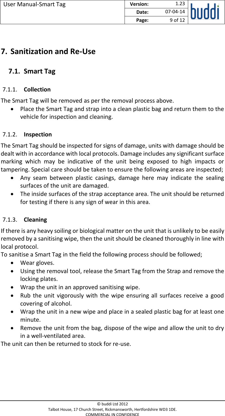 User Manual-Smart Tag  Version:   1.23  Date: 07-04-14 Page: 9 of 12   © buddi Ltd 2012 Talbot House, 17 Church Street, Rickmansworth, Hertfordshire WD3 1DE. COMMERCIAL IN CONFIDENCE  7. Sanitization and Re-Use 7.1. Smart Tag 7.1.1. Collection The Smart Tag will be removed as per the removal process above.  Place the Smart Tag and strap into a clean plastic bag and return them to the vehicle for inspection and cleaning. 7.1.2. Inspection The Smart Tag should be inspected for signs of damage, units with damage should be dealt with in accordance with local protocols. Damage includes any significant surface marking  which  may  be  indicative  of  the  unit  being  exposed  to  high  impacts  or tampering. Special care should be taken to ensure the following areas are inspected;  Any  seam  between  plastic  casings,  damage  here  may  indicate  the  sealing surfaces of the unit are damaged.  The inside surfaces of the strap acceptance area. The unit should be returned for testing if there is any sign of wear in this area. 7.1.3. Cleaning If there is any heavy soiling or biological matter on the unit that is unlikely to be easily removed by a sanitising wipe, then the unit should be cleaned thoroughly in line with local protocol.  To sanitise a Smart Tag in the field the following process should be followed;  Wear gloves.  Using the removal tool, release the Smart Tag from the Strap and remove the locking plates.  Wrap the unit in an approved sanitising wipe.  Rub  the  unit  vigorously  with  the  wipe  ensuring  all  surfaces  receive  a  good covering of alcohol.  Wrap the unit in a new wipe and place in a sealed plastic bag for at least one minute.   Remove the unit from the bag, dispose of the wipe and allow the unit to dry in a well-ventilated area. The unit can then be returned to stock for re-use.    