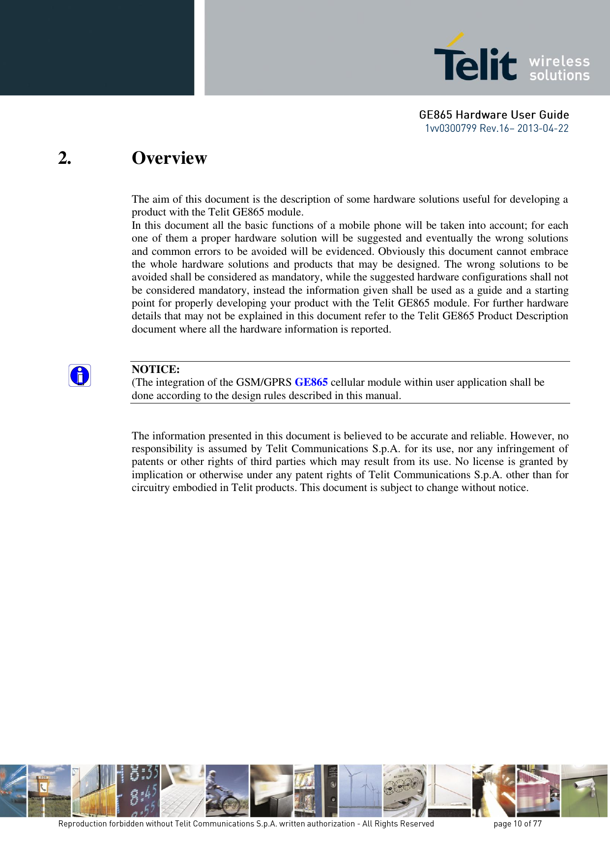 2. Overview The aim of this document is the description of some hardware solutions useful for developing a product with the Telit GE865 module. In this document all the basic functions of a mobile phone will be taken into account; for each one of them a proper hardware solution will be suggested and eventually the wrong solutions and common errors to be avoided will be evidenced. Obviously this document cannot embrace the whole hardware solutions and products that may be  designed. The wrong solutions to be avoided shall be considered as mandatory, while the suggested hardware configurations shall not be considered mandatory, instead the information given shall be used as a guide and a starting point for properly developing your product with the Telit GE865 module. For further hardware details that may not be explained in this document refer to the Telit GE865 Product Description document where all the hardware information is reported.   NOTICE: (The integration of the GSM/GPRS GE865 cellular module within user application shall be done according to the design rules described in this manual.   The information presented in this document is believed to be accurate and reliable. However, no responsibility is assumed by Telit Communications S.p.A. for its use, nor any infringement of patents or other rights of third parties which may result from its use. No license is granted by implication or otherwise under any patent rights of Telit Communications S.p.A. other than for circuitry embodied in Telit products. This document is subject to change without notice. 