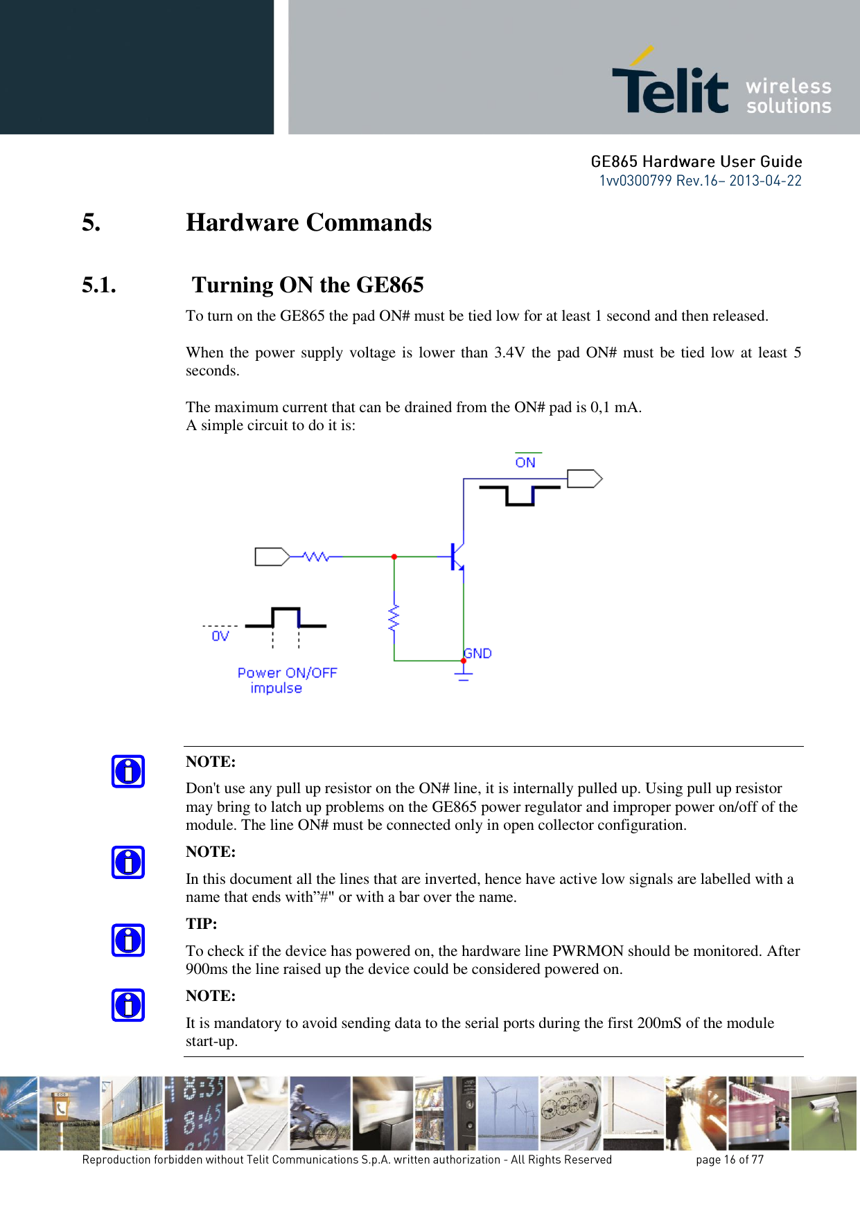 5. Hardware Commands 5.1.  Turning ON the GE865 To turn on the GE865 the pad ON# must be tied low for at least 1 second and then released.  When the power supply voltage is lower than  3.4V the pad ON# must be tied low at least  5 seconds.  The maximum current that can be drained from the ON# pad is 0,1 mA. A simple circuit to do it is:    NOTE: Don&apos;t use any pull up resistor on the ON# line, it is internally pulled up. Using pull up resistor may bring to latch up problems on the GE865 power regulator and improper power on/off of the module. The line ON# must be connected only in open collector configuration. NOTE: In this document all the lines that are inverted, hence have active low signals are labelled with a name that ends with”#&quot; or with a bar over the name. TIP: To check if the device has powered on, the hardware line PWRMON should be monitored. After 900ms the line raised up the device could be considered powered on. NOTE: It is mandatory to avoid sending data to the serial ports during the first 200mS of the module start-up. 