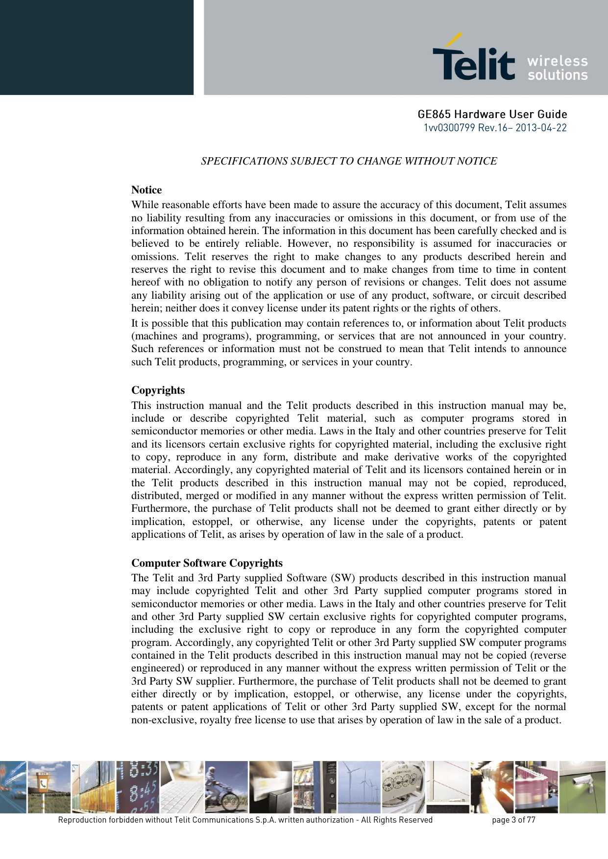 SPECIFICATIONS SUBJECT TO CHANGE WITHOUT NOTICE Notice While reasonable efforts have been made to assure the accuracy of this document, Telit assumes no liability resulting from any inaccuracies or omissions in this document, or from use of the information obtained herein. The information in this document has been carefully checked and is believed  to  be  entirely  reliable.  However,  no  responsibility  is  assumed  for  inaccuracies  or omissions.  Telit  reserves  the  right  to  make  changes  to  any  products  described  herein  and reserves the right to revise this  document  and  to make changes from time to time in  content hereof with no obligation to notify any person of revisions or changes. Telit does not assume any liability arising out of the application or use of any product, software, or circuit described herein; neither does it convey license under its patent rights or the rights of others. It is possible that this publication may contain references to, or information about Telit products (machines and  programs), programming,  or  services that  are  not announced  in your  country. Such references or information must not be construed to mean that Telit intends to announce such Telit products, programming, or services in your country. Copyrights This  instruction  manual  and  the  Telit  products  described  in  this  instruction  manual  may  be, include  or  describe  copyrighted  Telit  material,  such  as  computer  programs  stored  in semiconductor memories or other media. Laws in the Italy and other countries preserve for Telit and its licensors certain exclusive rights for copyrighted material, including the exclusive right to  copy,  reproduce  in  any  form,  distribute  and  make  derivative  works  of  the  copyrighted material. Accordingly, any copyrighted material of Telit and its licensors contained herein or in the  Telit  products  described  in  this  instruction  manual  may  not  be  copied,  reproduced, distributed, merged or modified in any manner without the express written permission of Telit. Furthermore, the purchase of Telit products shall not be deemed to grant either directly or by implication,  estoppel,  or  otherwise,  any  license  under  the  copyrights,  patents  or  patent applications of Telit, as arises by operation of law in the sale of a product. Computer Software Copyrights The Telit and 3rd Party supplied Software (SW) products described in this instruction manual may  include  copyrighted  Telit  and  other  3rd  Party  supplied  computer  programs  stored  in semiconductor memories or other media. Laws in the Italy and other countries preserve for Telit and other 3rd Party supplied SW certain exclusive rights for copyrighted computer programs, including  the  exclusive  right  to  copy  or  reproduce  in  any  form  the  copyrighted  computer program. Accordingly, any copyrighted Telit or other 3rd Party supplied SW computer programs contained in the Telit products described in this instruction manual may not be copied (reverse engineered) or reproduced in any manner without the express written permission of Telit or the 3rd Party SW supplier. Furthermore, the purchase of Telit products shall not be deemed to grant either  directly  or  by  implication,  estoppel,  or  otherwise,  any  license  under  the  copyrights, patents or patent applications of Telit or other 3rd Party supplied SW, except for the normal non-exclusive, royalty free license to use that arises by operation of law in the sale of a product.    