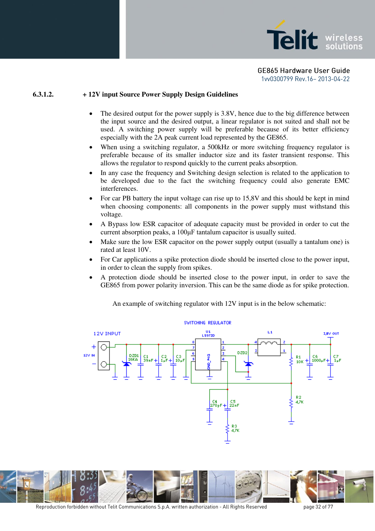 6.3.1.2.  + 12V input Source Power Supply Design Guidelines   The desired output for the power supply is 3.8V, hence due to the big difference between the input source and the desired output, a linear regulator is not suited and shall not be used.  A  switching  power  supply  will  be  preferable  because  of  its  better  efficiency especially with the 2A peak current load represented by the GE865.  When using a switching regulator, a 500kHz or more switching frequency regulator is preferable  because  of  its  smaller  inductor  size  and  its  faster  transient  response.  This allows the regulator to respond quickly to the current peaks absorption.   In any case the frequency and Switching design selection is related to the application to be  developed  due  to  the  fact  the  switching  frequency  could  also  generate  EMC interferences.  For car PB battery the input voltage can rise up to 15,8V and this should be kept in mind when  choosing  components:  all  components  in  the  power  supply  must  withstand  this voltage.  A Bypass low ESR capacitor of adequate capacity must be provided in order to cut the current absorption peaks, a 100μF tantalum capacitor is usually suited.  Make sure the low ESR capacitor on the power supply output (usually a tantalum one) is rated at least 10V.  For Car applications a spike protection diode should be inserted close to the power input, in order to clean the supply from spikes.   A  protection  diode  should  be  inserted  close  to  the  power  input,  in  order  to  save  the GE865 from power polarity inversion. This can be the same diode as for spike protection.  An example of switching regulator with 12V input is in the below schematic:    