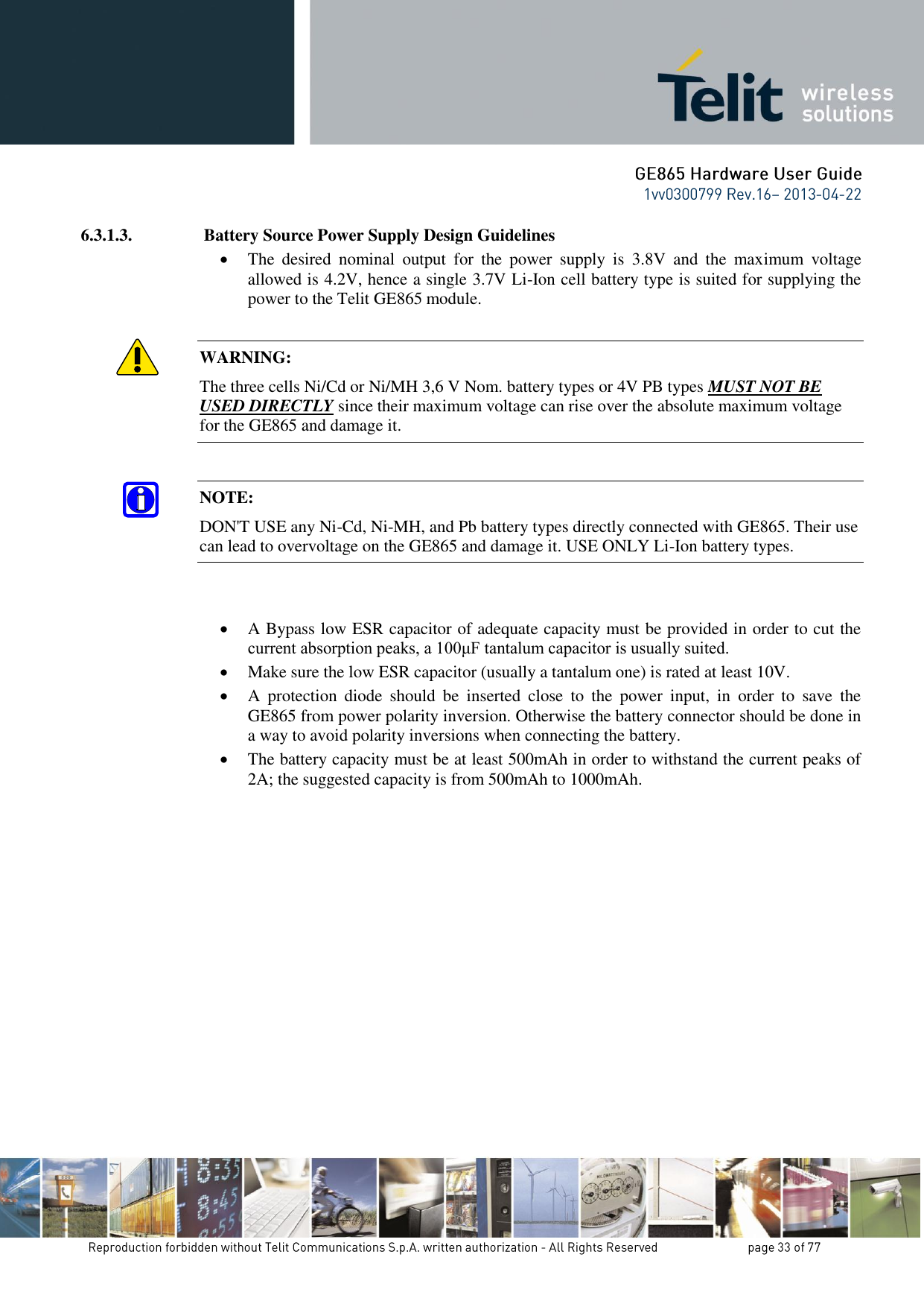 6.3.1.3.  Battery Source Power Supply Design Guidelines  The  desired  nominal  output  for  the  power  supply  is  3.8V  and  the  maximum  voltage allowed is 4.2V, hence a single 3.7V Li-Ion cell battery type is suited for supplying the power to the Telit GE865 module.  WARNING: The three cells Ni/Cd or Ni/MH 3,6 V Nom. battery types or 4V PB types MUST NOT BE USED DIRECTLY since their maximum voltage can rise over the absolute maximum voltage for the GE865 and damage it.  NOTE: DON&apos;T USE any Ni-Cd, Ni-MH, and Pb battery types directly connected with GE865. Their use can lead to overvoltage on the GE865 and damage it. USE ONLY Li-Ion battery types.    A Bypass low ESR capacitor of adequate capacity must be provided in order to cut the current absorption peaks, a 100μF tantalum capacitor is usually suited.  Make sure the low ESR capacitor (usually a tantalum one) is rated at least 10V.  A  protection  diode  should  be  inserted  close  to  the  power  input,  in  order  to  save  the GE865 from power polarity inversion. Otherwise the battery connector should be done in a way to avoid polarity inversions when connecting the battery.  The battery capacity must be at least 500mAh in order to withstand the current peaks of 2A; the suggested capacity is from 500mAh to 1000mAh. 