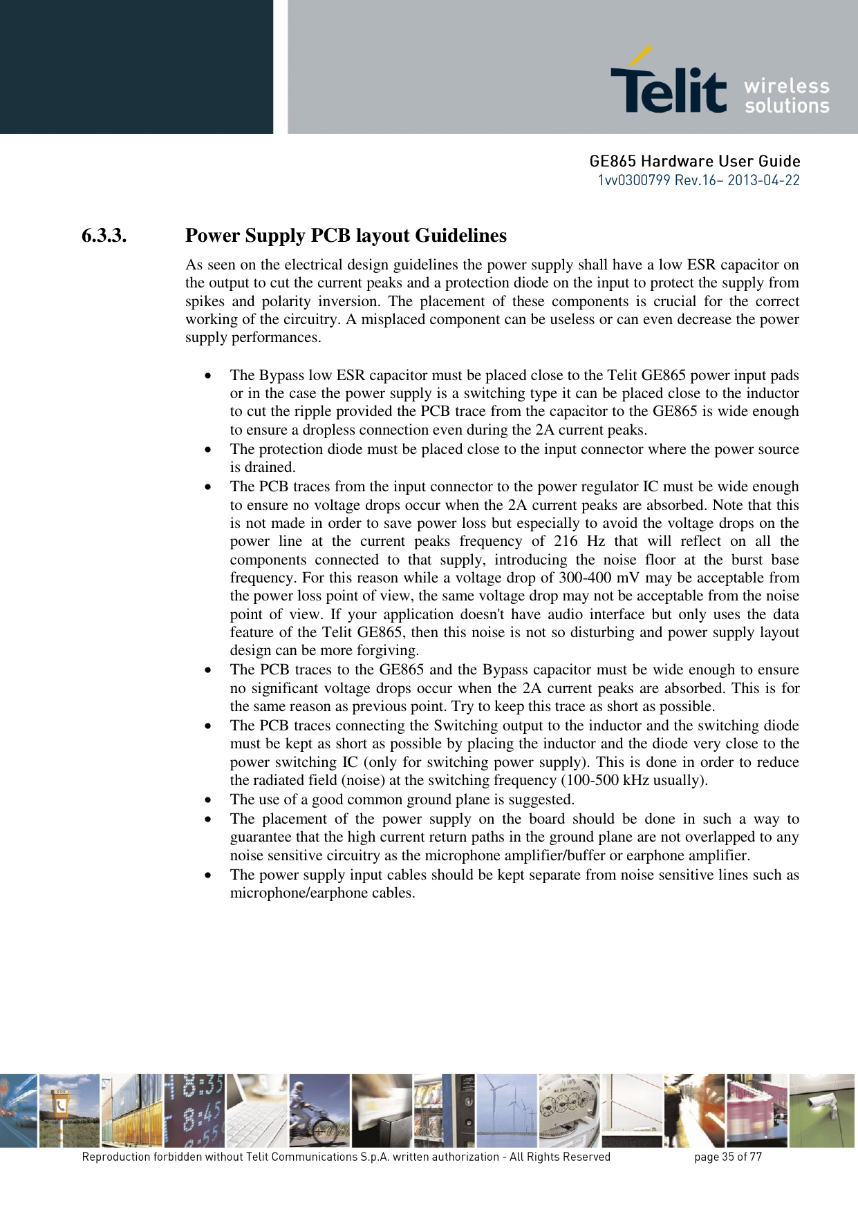 6.3.3. Power Supply PCB layout Guidelines As seen on the electrical design guidelines the power supply shall have a low ESR capacitor on the output to cut the current peaks and a protection diode on the input to protect the supply from spikes  and  polarity  inversion.  The  placement  of  these  components  is  crucial  for  the  correct working of the circuitry. A misplaced component can be useless or can even decrease the power supply performances.   The Bypass low ESR capacitor must be placed close to the Telit GE865 power input pads or in the case the power supply is a switching type it can be placed close to the inductor to cut the ripple provided the PCB trace from the capacitor to the GE865 is wide enough to ensure a dropless connection even during the 2A current peaks.  The protection diode must be placed close to the input connector where the power source is drained.  The PCB traces from the input connector to the power regulator IC must be wide enough to ensure no voltage drops occur when the 2A current peaks are absorbed. Note that this is not made in order to save power loss but especially to avoid the voltage drops on the power  line  at  the  current  peaks  frequency  of  216  Hz  that  will  reflect  on  all  the components  connected  to  that  supply,  introducing  the  noise  floor  at  the  burst  base frequency. For this reason while a voltage drop of 300-400 mV may be acceptable from the power loss point of view, the same voltage drop may not be acceptable from the noise point  of  view.  If  your  application  doesn&apos;t  have  audio  interface  but  only  uses  the  data feature of the Telit GE865, then this noise is not so disturbing and power supply layout design can be more forgiving.  The PCB traces to the GE865 and the Bypass capacitor must be wide enough to ensure no significant voltage drops occur when the 2A current peaks are absorbed. This is for the same reason as previous point. Try to keep this trace as short as possible.  The PCB traces connecting the Switching output to the inductor and the switching diode must be kept as short as possible by placing the inductor and the diode very close to the power switching IC (only for switching power supply). This is done in order to reduce the radiated field (noise) at the switching frequency (100-500 kHz usually).  The use of a good common ground plane is suggested.  The  placement  of  the  power  supply  on  the  board  should  be  done  in  such  a  way  to guarantee that the high current return paths in the ground plane are not overlapped to any noise sensitive circuitry as the microphone amplifier/buffer or earphone amplifier.  The power supply input cables should be kept separate from noise sensitive lines such as microphone/earphone cables.    