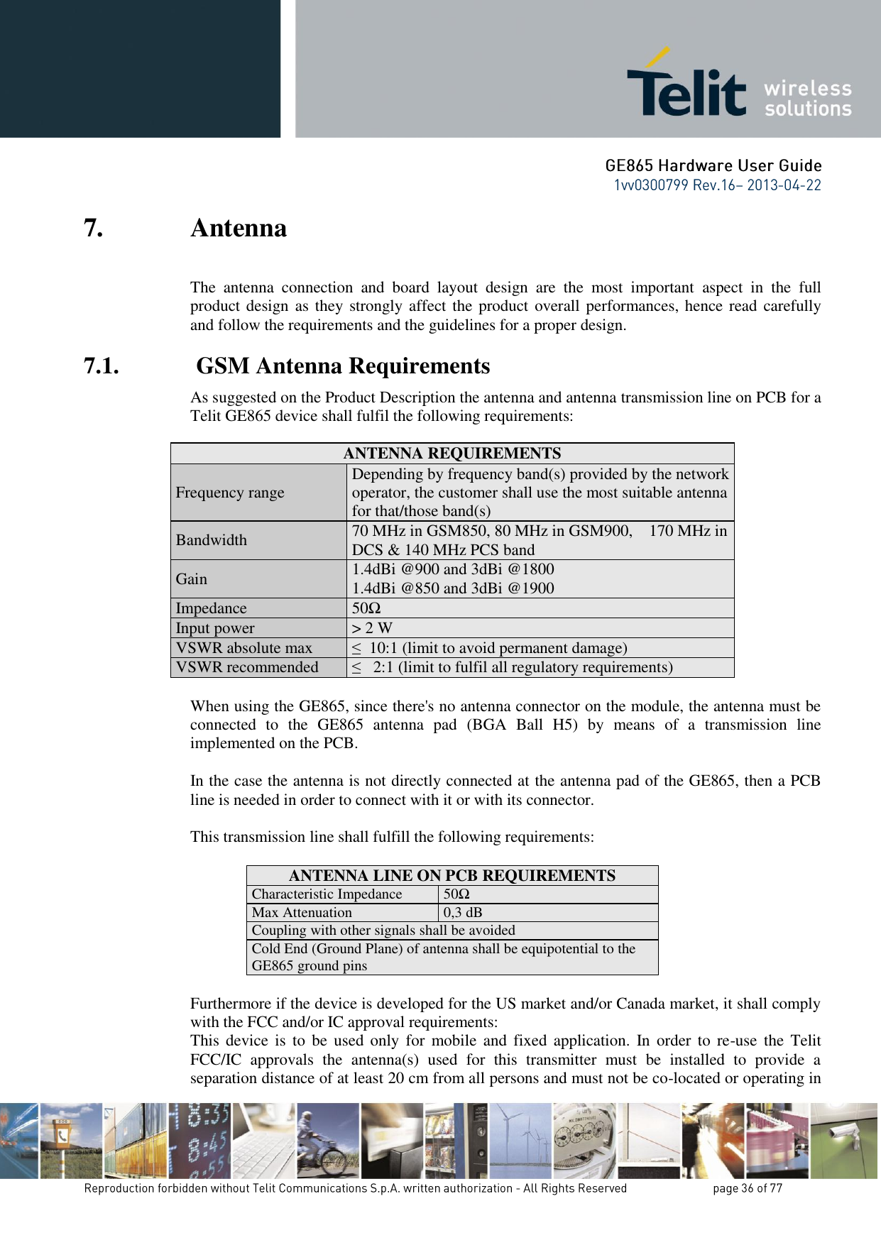 7. Antenna The  antenna  connection  and  board  layout  design  are  the  most  important  aspect  in  the  full product design  as  they strongly affect the product overall performances, hence read carefully and follow the requirements and the guidelines for a proper design. 7.1.  GSM Antenna Requirements As suggested on the Product Description the antenna and antenna transmission line on PCB for a Telit GE865 device shall fulfil the following requirements:   ANTENNA REQUIREMENTS Frequency range Depending by frequency band(s) provided by the network operator, the customer shall use the most suitable antenna for that/those band(s) Bandwidth 70 MHz in GSM850, 80 MHz in GSM900,    170 MHz in DCS &amp; 140 MHz PCS band Gain 1.4dBi @900 and 3dBi @1800 1.4dBi @850 and 3dBi @1900 Impedance 50Ω Input power &gt; 2 W  VSWR absolute max ≤  10:1 (limit to avoid permanent damage) VSWR recommended ≤   2:1 (limit to fulfil all regulatory requirements)  When using the GE865, since there&apos;s no antenna connector on the module, the antenna must be connected  to  the  GE865  antenna  pad  (BGA  Ball  H5)  by  means  of  a  transmission  line implemented on the PCB.  In the case the antenna is not directly connected at the antenna pad of the GE865, then a PCB line is needed in order to connect with it or with its connector.   This transmission line shall fulfill the following requirements:  ANTENNA LINE ON PCB REQUIREMENTS Characteristic Impedance 50Ω Max Attenuation 0,3 dB Coupling with other signals shall be avoided Cold End (Ground Plane) of antenna shall be equipotential to the GE865 ground pins  Furthermore if the device is developed for the US market and/or Canada market, it shall comply with the FCC and/or IC approval requirements: This  device  is  to  be  used  only  for  mobile and  fixed  application.  In order  to  re-use  the  Telit FCC/IC  approvals  the  antenna(s)  used  for  this  transmitter  must  be  installed  to  provide  a separation distance of at least 20 cm from all persons and must not be co-located or operating in 