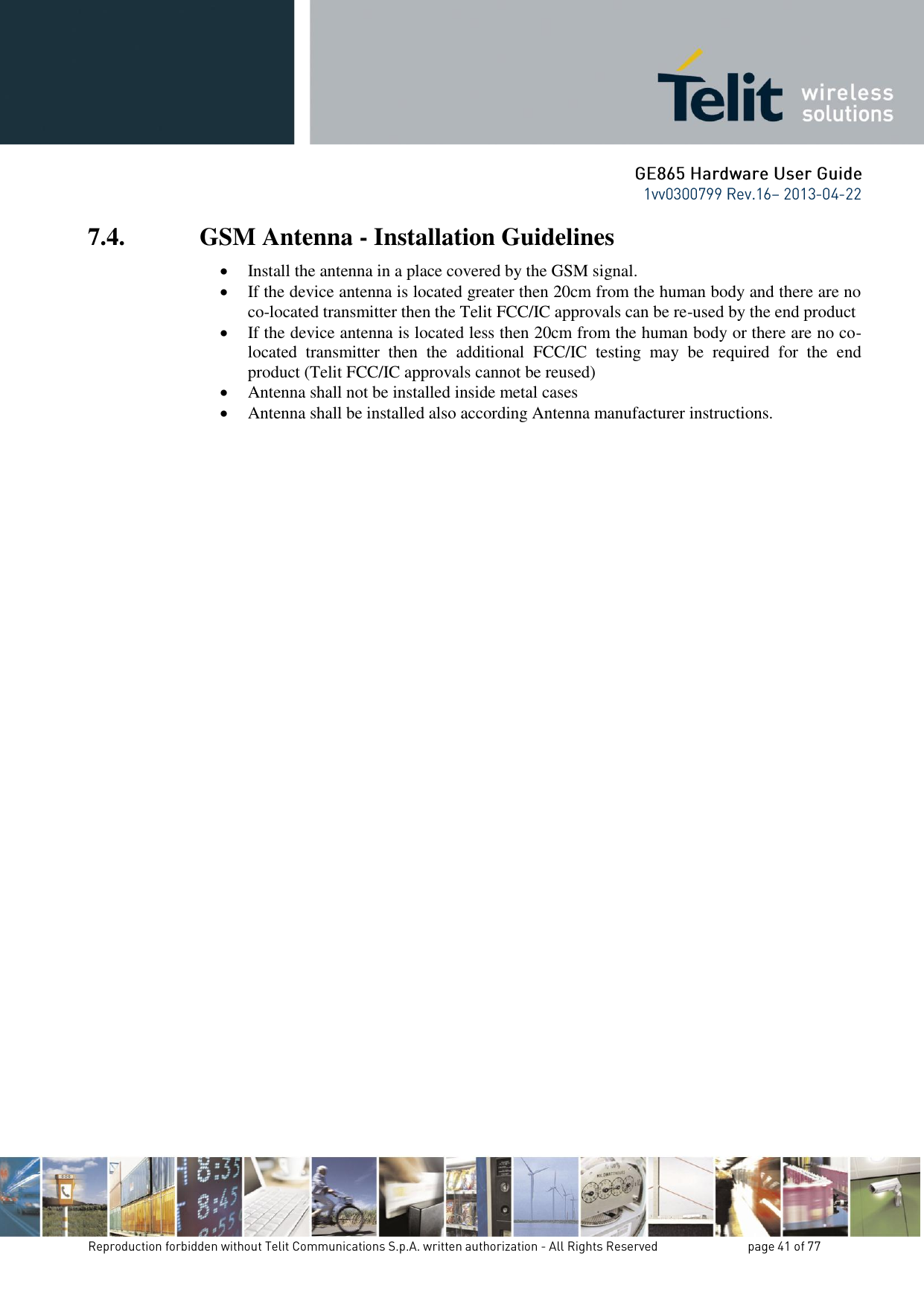 7.4. GSM Antenna - Installation Guidelines  Install the antenna in a place covered by the GSM signal.  If the device antenna is located greater then 20cm from the human body and there are no co-located transmitter then the Telit FCC/IC approvals can be re-used by the end product  If the device antenna is located less then 20cm from the human body or there are no co-located  transmitter  then  the  additional  FCC/IC  testing  may  be  required  for  the  end product (Telit FCC/IC approvals cannot be reused)  Antenna shall not be installed inside metal cases   Antenna shall be installed also according Antenna manufacturer instructions.   