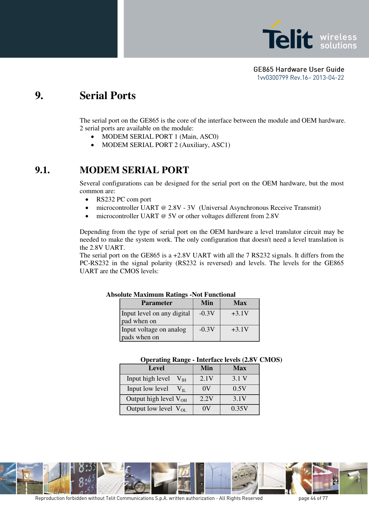 9. Serial Ports The serial port on the GE865 is the core of the interface between the module and OEM hardware.  2 serial ports are available on the module:  MODEM SERIAL PORT 1 (Main, ASC0)  MODEM SERIAL PORT 2 (Auxiliary, ASC1)  9.1. MODEM SERIAL PORT  Several configurations can be designed for the serial port on the OEM hardware, but the most common are:  RS232 PC com port  microcontroller UART @ 2.8V - 3V  (Universal Asynchronous Receive Transmit)   microcontroller UART @ 5V or other voltages different from 2.8V   Depending from the type of serial port on the OEM hardware a level translator circuit may be needed to make the system work. The only configuration that doesn&apos;t need a level translation is the 2.8V UART. The serial port on the GE865 is a +2.8V UART with all the 7 RS232 signals. It differs from the PC-RS232  in  the  signal  polarity  (RS232  is  reversed)  and  levels.  The  levels  for  the  GE865 UART are the CMOS levels:   Absolute Maximum Ratings -Not Functional Parameter Min Max Input level on any digital pad when on -0.3V +3.1V Input voltage on analog pads when on -0.3V +3.1V         Operating Range - Interface levels (2.8V CMOS) Level Min Max Input high level    VIH 2.1V 3.1 V Input low level     VIL 0V 0.5V Output high level VOH 2.2V 3.1V Output low level  VOL 0V 0.35V      