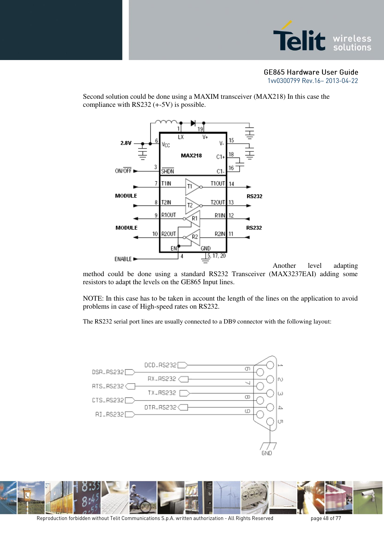 Second solution could be done using a MAXIM transceiver (MAX218) In this case the compliance with RS232 (+-5V) is possible.                    Another  level  adapting method  could  be  done  using  a  standard  RS232  Transceiver  (MAX3237EAI)  adding  some resistors to adapt the levels on the GE865 Input lines.  NOTE: In this case has to be taken in account the length of the lines on the application to avoid problems in case of High-speed rates on RS232.  The RS232 serial port lines are usually connected to a DB9 connector with the following layout:   