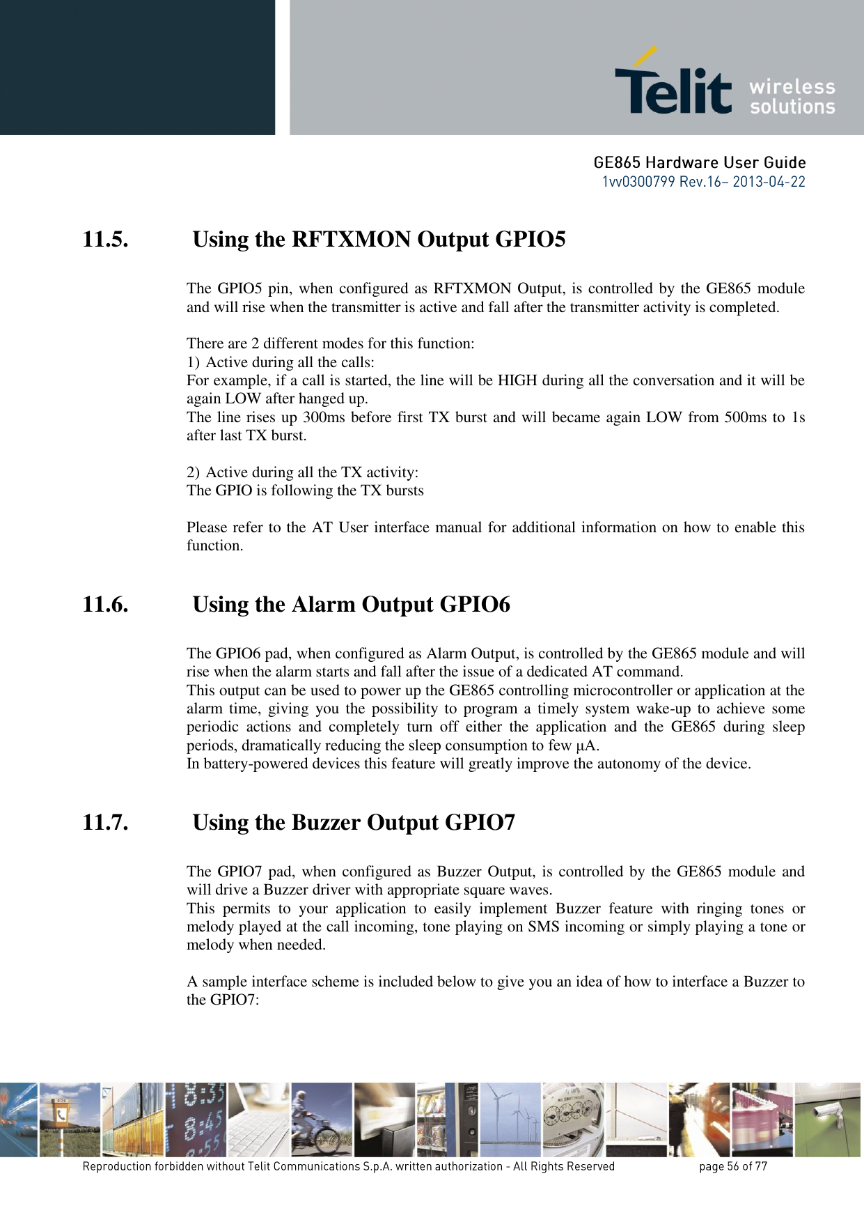 11.5.  Using the RFTXMON Output GPIO5  The GPIO5 pin, when configured as RFTXMON Output, is controlled by the GE865 module and will rise when the transmitter is active and fall after the transmitter activity is completed.  There are 2 different modes for this function: 1) Active during all the calls: For example, if a call is started, the line will be HIGH during all the conversation and it will be again LOW after hanged up. The line rises up 300ms before first TX burst and will became again LOW from 500ms to 1s after last TX burst.  2) Active during all the TX activity: The GPIO is following the TX bursts  Please refer to the AT User interface manual for additional information on how to enable this function.  11.6.  Using the Alarm Output GPIO6  The GPIO6 pad, when configured as Alarm Output, is controlled by the GE865 module and will rise when the alarm starts and fall after the issue of a dedicated AT command. This output can be used to power up the GE865 controlling microcontroller or application at the alarm time,  giving you  the  possibility to  program a  timely system  wake-up  to  achieve some periodic  actions  and  completely  turn  off  either  the  application  and  the  GE865  during  sleep periods, dramatically reducing the sleep consumption to few μA. In battery-powered devices this feature will greatly improve the autonomy of the device.  11.7.  Using the Buzzer Output GPIO7  The GPIO7 pad, when configured as Buzzer Output, is controlled by the  GE865 module and will drive a Buzzer driver with appropriate square waves. This  permits  to  your  application  to  easily  implement  Buzzer  feature  with  ringing  tones  or melody played at the call incoming, tone playing on SMS incoming or simply playing a tone or melody when needed.  A sample interface scheme is included below to give you an idea of how to interface a Buzzer to the GPIO7:  