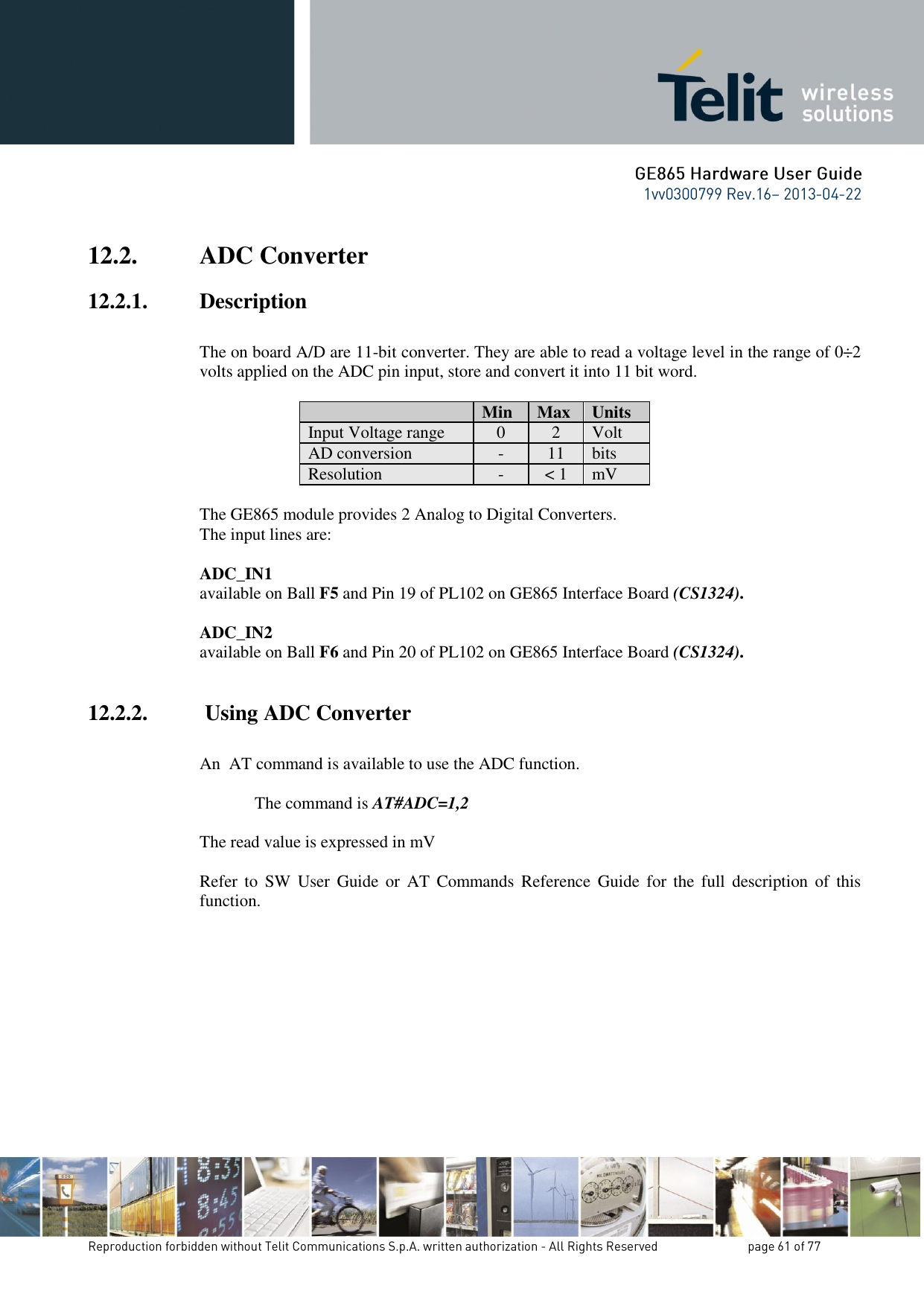 12.2. ADC Converter 12.2.1. Description  The on board A/D are 11-bit converter. They are able to read a voltage level in the range of 0÷2 volts applied on the ADC pin input, store and convert it into 11 bit word.    Min Max Units Input Voltage range 0 2 Volt AD conversion - 11 bits Resolution - &lt; 1 mV  The GE865 module provides 2 Analog to Digital Converters.  The input lines are:  ADC_IN1   available on Ball F5 and Pin 19 of PL102 on GE865 Interface Board (CS1324).  ADC_IN2   available on Ball F6 and Pin 20 of PL102 on GE865 Interface Board (CS1324).  12.2.2.  Using ADC Converter  An  AT command is available to use the ADC function.  The command is AT#ADC=1,2  The read value is expressed in mV  Refer  to  SW  User  Guide  or  AT  Commands Reference  Guide  for  the  full  description  of  this function.        