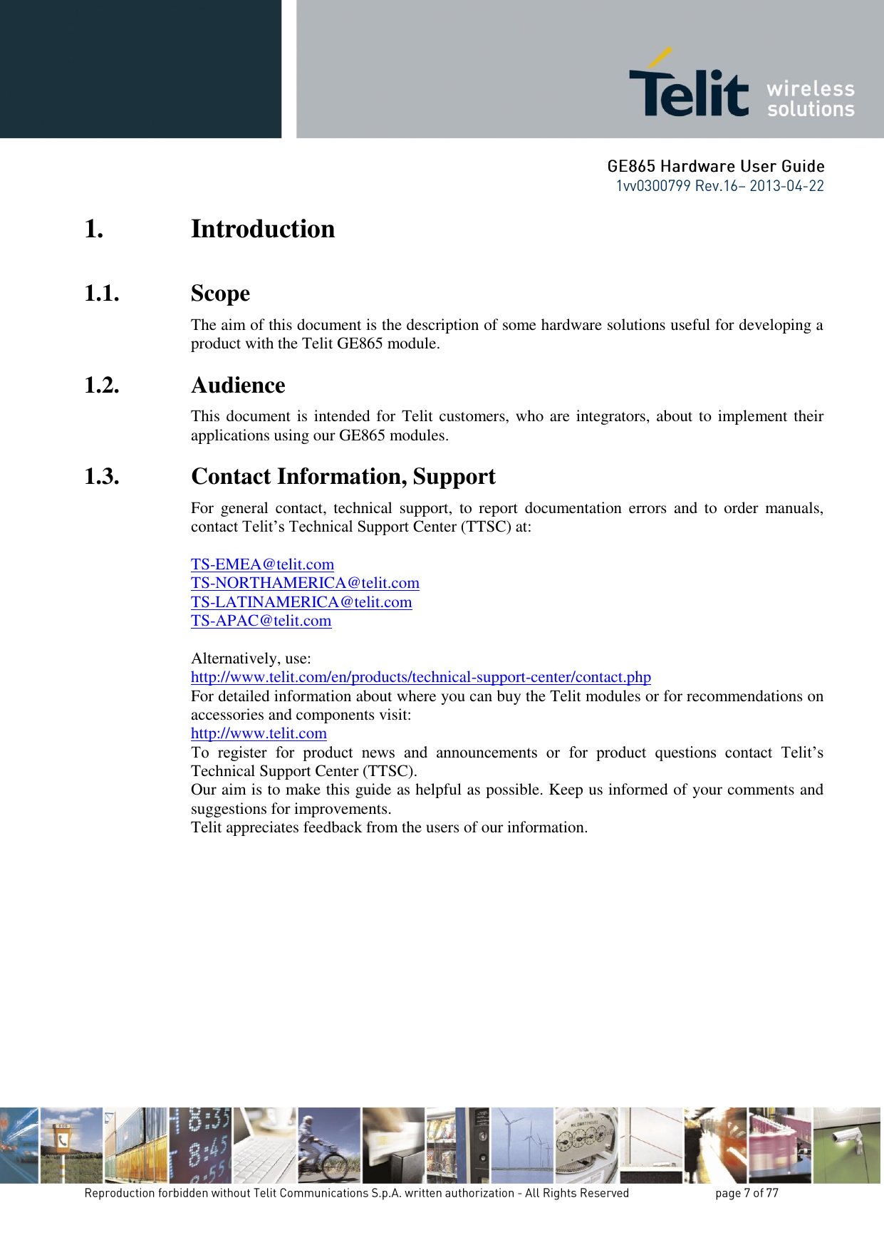 1. Introduction 1.1. Scope The aim of this document is the description of some hardware solutions useful for developing a product with the Telit GE865 module. 1.2. Audience This document is intended for  Telit customers, who are integrators, about to implement their applications using our GE865 modules. 1.3. Contact Information, Support For  general  contact,  technical  support,  to  report  documentation  errors  and  to  order  manuals, contact Telit’s Technical Support Center (TTSC) at:  TS-EMEA@telit.com TS-NORTHAMERICA@telit.com TS-LATINAMERICA@telit.com TS-APAC@telit.com  Alternatively, use:  http://www.telit.com/en/products/technical-support-center/contact.php For detailed information about where you can buy the Telit modules or for recommendations on accessories and components visit:  http://www.telit.com To  register  for  product  news  and  announcements  or  for  product  questions  contact  Telit’s Technical Support Center (TTSC). Our aim is to make this guide as helpful as possible. Keep us informed of your comments and suggestions for improvements. Telit appreciates feedback from the users of our information.             