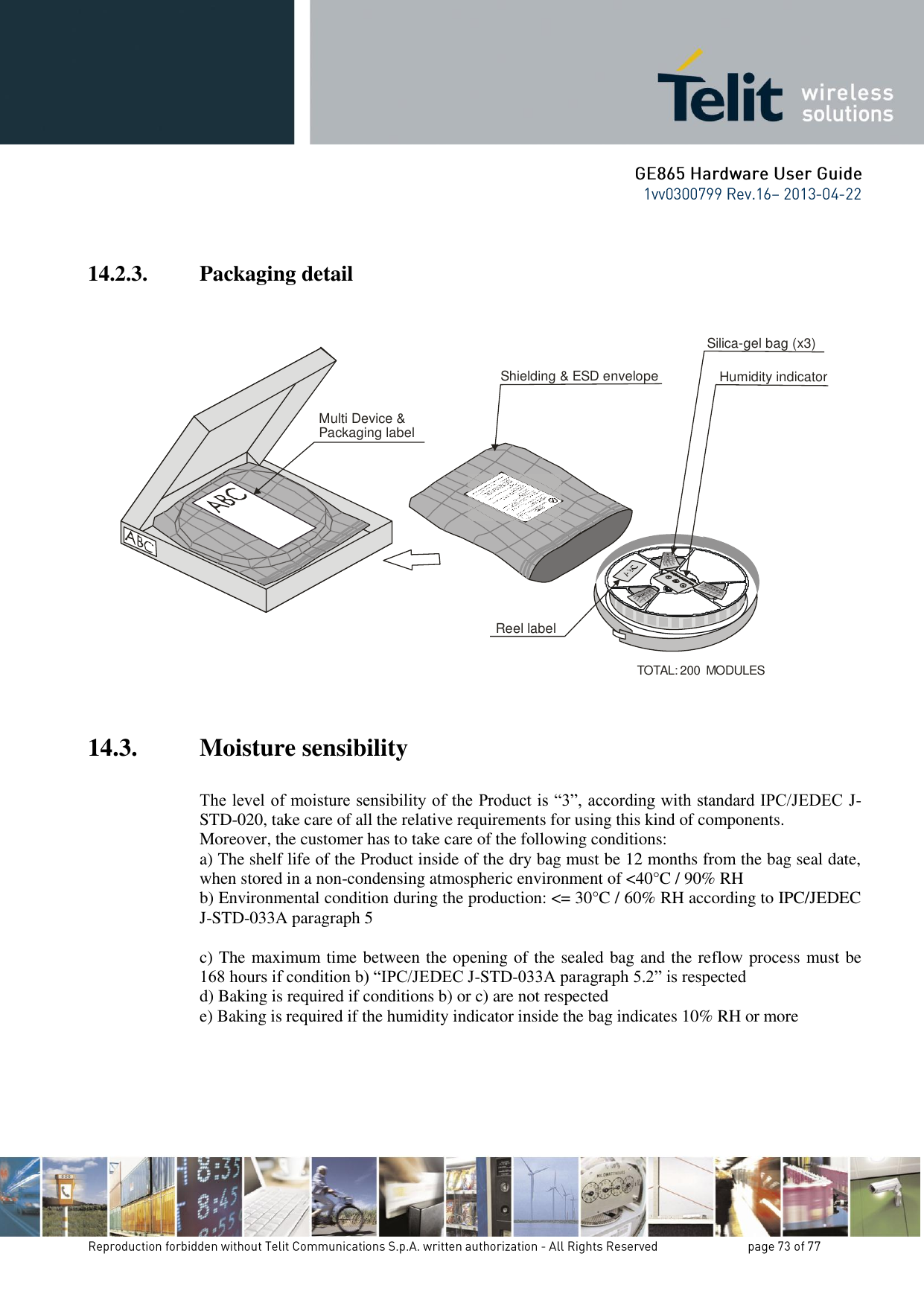  14.2.3. Packaging detail     14.3. Moisture sensibility  The level of moisture sensibility of the Product is “3”, according with standard IPC/JEDEC J-STD-020, take care of all the relative requirements for using this kind of components. Moreover, the customer has to take care of the following conditions: a) The shelf life of the Product inside of the dry bag must be 12 months from the bag seal date, when stored in a non-condensing atmospheric environment of &lt;40°C / 90% RH b) Environmental condition during the production: &lt;= 30°C / 60% RH according to IPC/JEDEC J-STD-033A paragraph 5  c) The maximum time between the opening of the sealed bag and the reflow process must be 168 hours if condition b) “IPC/JEDEC J-STD-033A paragraph 5.2” is respected d) Baking is required if conditions b) or c) are not respected e) Baking is required if the humidity indicator inside the bag indicates 10% RH or more  Shielding &amp; ESD envelopeMulti Device &amp;Packaging labelTOTAL: 200  MODULESSilica-gel bag (x3)Humidity indicatorReel label