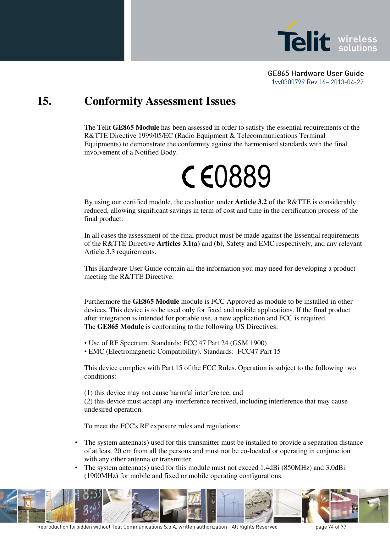 15. Conformity Assessment Issues The Telit GE865 Module has been assessed in order to satisfy the essential requirements of the R&amp;TTE Directive 1999/05/EC (Radio Equipment &amp; Telecommunications Terminal Equipments) to demonstrate the conformity against the harmonised standards with the final involvement of a Notified Body.      By using our certified module, the evaluation under Article 3.2 of the R&amp;TTE is considerably reduced, allowing significant savings in term of cost and time in the certification process of the final product.  In all cases the assessment of the final product must be made against the Essential requirements of the R&amp;TTE Directive Articles 3.1(a) and (b), Safety and EMC respectively, and any relevant Article 3.3 requirements.  This Hardware User Guide contain all the information you may need for developing a product meeting the R&amp;TTE Directive.   Furthermore the GE865 Module module is FCC Approved as module to be installed in other devices. This device is to be used only for fixed and mobile applications. If the final product after integration is intended for portable use, a new application and FCC is required. The GE865 Module is conforming to the following US Directives:  • Use of RF Spectrum. Standards: FCC 47 Part 24 (GSM 1900) • EMC (Electromagnetic Compatibility). Standards:  FCC47 Part 15  This device complies with Part 15 of the FCC Rules. Operation is subject to the following two conditions:  (1) this device may not cause harmful interference, and (2) this device must accept any interference received, including interference that may cause undesired operation.  To meet the FCC&apos;s RF exposure rules and regulations:  •   The system antenna(s) used for this transmitter must be installed to provide a separation distance of at least 20 cm from all the persons and must not be co-located or operating in conjunction with any other antenna or transmitter. •  The system antenna(s) used for this module must not exceed 1.4dBi (850MHz) and 3.0dBi (1900MHz) for mobile and fixed or mobile operating configurations. 0889 