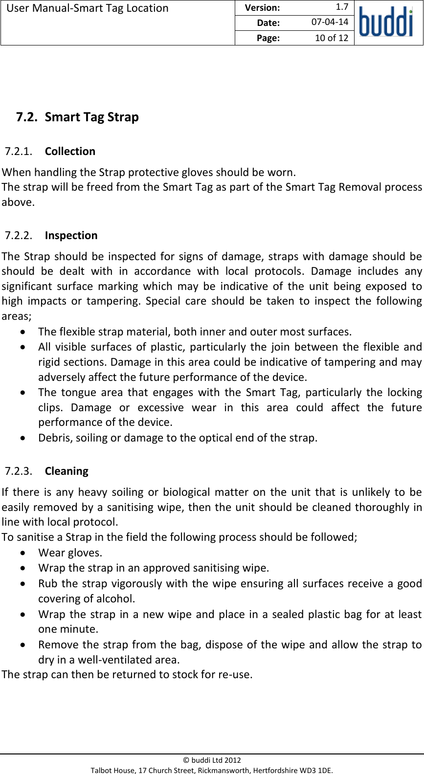 User Manual-Smart Tag Location  Version:   1.7  Date: 07-04-14 Page: 10 of 12   © buddi Ltd 2012 Talbot House, 17 Church Street, Rickmansworth, Hertfordshire WD3 1DE.    7.2. Smart Tag Strap 7.2.1. Collection When handling the Strap protective gloves should be worn. The strap will be freed from the Smart Tag as part of the Smart Tag Removal process above. 7.2.2. Inspection The Strap should be inspected for signs of damage, straps with damage should be should  be  dealt  with  in  accordance  with  local  protocols.  Damage  includes  any significant  surface  marking  which  may  be  indicative  of  the  unit  being  exposed  to high  impacts  or  tampering.  Special  care  should  be  taken  to  inspect  the  following areas;  The flexible strap material, both inner and outer most surfaces.  All  visible  surfaces  of  plastic, particularly  the  join  between the  flexible  and rigid sections. Damage in this area could be indicative of tampering and may adversely affect the future performance of the device.   The  tongue  area  that  engages  with  the  Smart  Tag,  particularly  the  locking clips.  Damage  or  excessive  wear  in  this  area  could  affect  the  future performance of the device.  Debris, soiling or damage to the optical end of the strap. 7.2.3. Cleaning If  there  is  any  heavy  soiling  or  biological matter  on  the  unit  that  is unlikely to  be easily removed by a sanitising wipe, then the unit should be cleaned thoroughly in line with local protocol. To sanitise a Strap in the field the following process should be followed;  Wear gloves.  Wrap the strap in an approved sanitising wipe.  Rub the strap vigorously with the wipe ensuring all surfaces receive a good covering of alcohol.  Wrap the strap in a new wipe and place in a  sealed plastic bag for at least one minute.   Remove the strap from the bag, dispose of the wipe and allow the strap to dry in a well-ventilated area. The strap can then be returned to stock for re-use.    