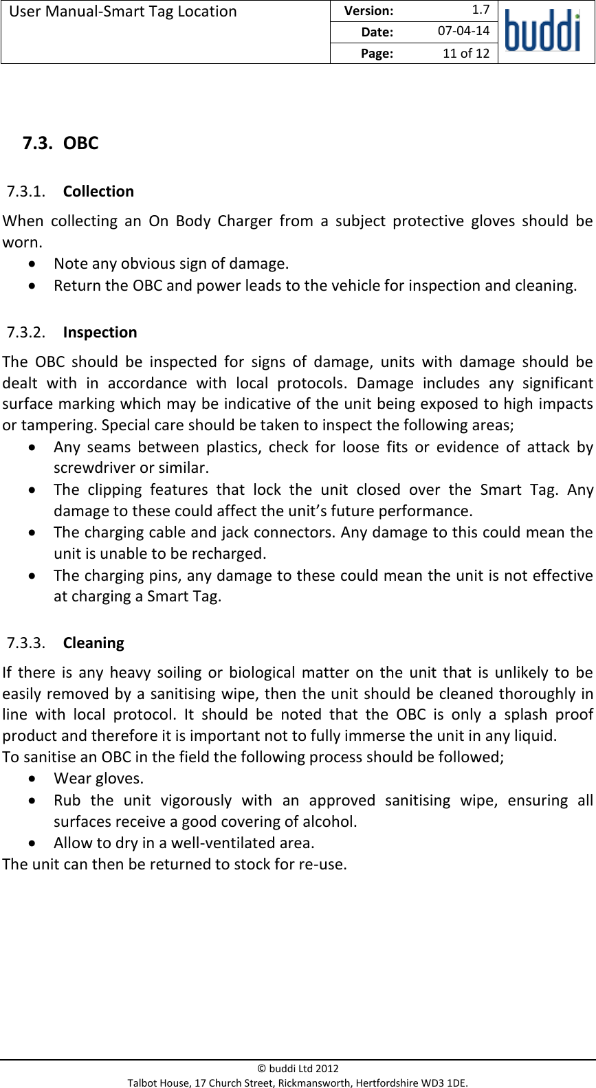 User Manual-Smart Tag Location  Version:   1.7  Date: 07-04-14 Page: 11 of 12   © buddi Ltd 2012 Talbot House, 17 Church Street, Rickmansworth, Hertfordshire WD3 1DE.   7.3. OBC 7.3.1. Collection When  collecting  an  On  Body  Charger  from  a  subject  protective  gloves  should  be worn.   Note any obvious sign of damage.  Return the OBC and power leads to the vehicle for inspection and cleaning. 7.3.2. Inspection The  OBC  should  be  inspected  for  signs  of  damage,  units  with  damage  should  be dealt  with  in  accordance  with  local  protocols.  Damage  includes  any  significant surface marking which may be indicative of the unit being exposed to high impacts or tampering. Special care should be taken to inspect the following areas;  Any  seams  between  plastics,  check  for  loose  fits  or  evidence  of  attack  by screwdriver or similar.   The  clipping  features  that  lock  the  unit  closed  over  the  Smart  Tag.  Any damage to these could affect the unit’s future performance.   The charging cable and jack connectors. Any damage to this could mean the unit is unable to be recharged.   The charging pins, any damage to these could mean the unit is not effective at charging a Smart Tag. 7.3.3. Cleaning If  there  is  any  heavy  soiling  or  biological matter  on  the  unit  that  is unlikely to  be easily removed by a sanitising wipe, then the unit should be cleaned thoroughly in line  with  local  protocol.  It  should  be  noted  that  the  OBC  is  only  a  splash  proof product and therefore it is important not to fully immerse the unit in any liquid.  To sanitise an OBC in the field the following process should be followed;  Wear gloves.  Rub  the  unit  vigorously  with  an  approved  sanitising  wipe,  ensuring  all surfaces receive a good covering of alcohol.  Allow to dry in a well-ventilated area. The unit can then be returned to stock for re-use.        