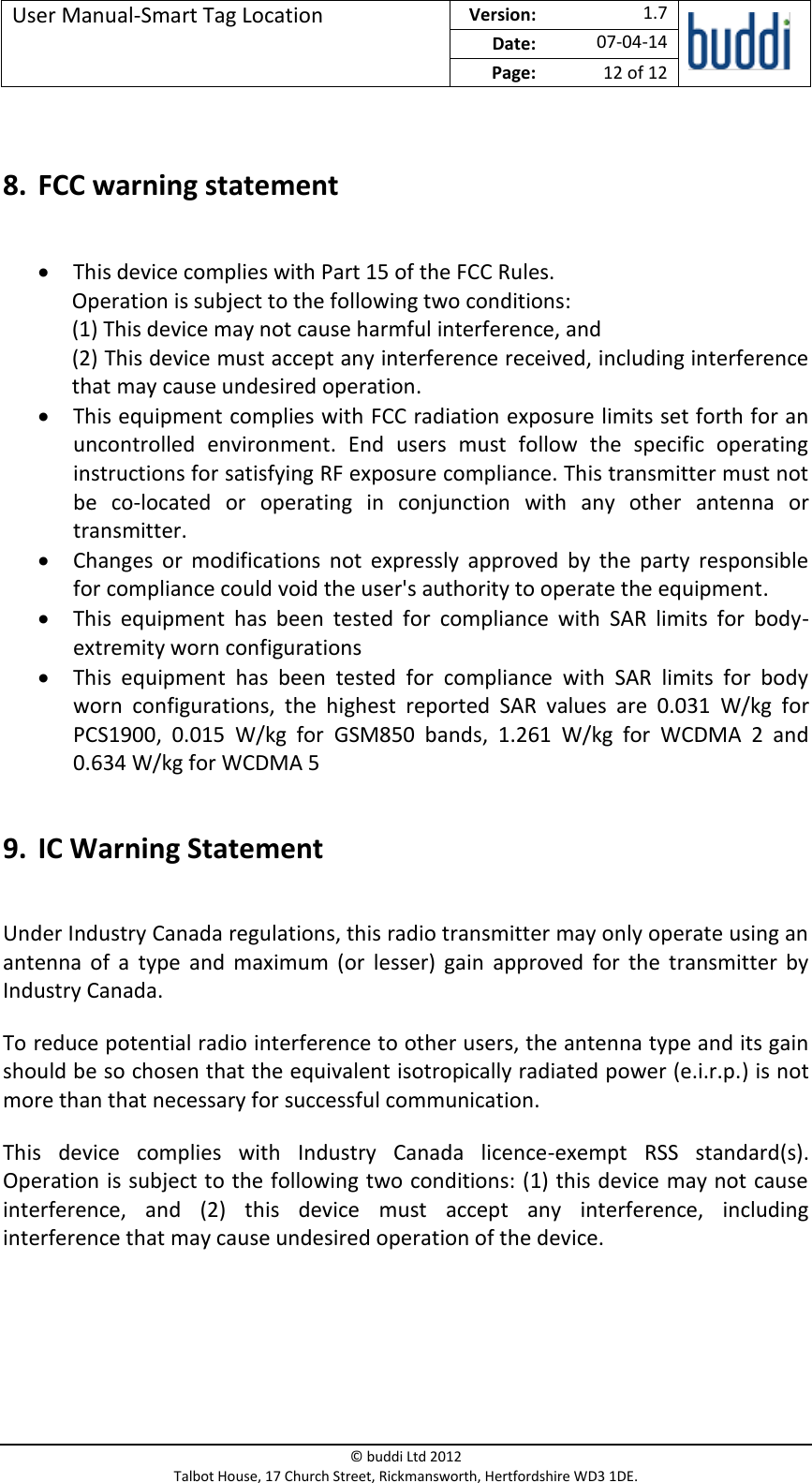 User Manual-Smart Tag Location  Version:   1.7  Date: 07-04-14 Page: 12 of 12   © buddi Ltd 2012 Talbot House, 17 Church Street, Rickmansworth, Hertfordshire WD3 1DE.   8. FCC warning statement   This device complies with Part 15 of the FCC Rules. Operation is subject to the following two conditions: (1) This device may not cause harmful interference, and (2) This device must accept any interference received, including interference that may cause undesired operation.  This equipment complies with FCC radiation exposure limits set forth for an uncontrolled  environment.  End  users  must  follow  the  specific  operating instructions for satisfying RF exposure compliance. This transmitter must not be  co-located  or  operating  in  conjunction  with  any  other  antenna  or transmitter.  Changes  or  modifications  not  expressly  approved  by  the  party  responsible for compliance could void the user&apos;s authority to operate the equipment.  This  equipment  has  been  tested  for  compliance  with  SAR  limits  for  body-extremity worn configurations  This  equipment  has  been  tested  for  compliance  with  SAR  limits  for  body worn  configurations,  the  highest  reported  SAR  values  are  0.031  W/kg  for PCS1900,  0.015  W/kg  for  GSM850  bands,  1.261  W/kg  for  WCDMA  2  and 0.634 W/kg for WCDMA 5  9. IC Warning Statement  Under Industry Canada regulations, this radio transmitter may only operate using an antenna  of  a  type  and  maximum  (or  lesser)  gain  approved  for  the  transmitter  by Industry Canada. To reduce potential radio interference to other users, the antenna type and its gain should be so chosen that the equivalent isotropically radiated power (e.i.r.p.) is not more than that necessary for successful communication. This  device  complies  with  Industry  Canada  licence-exempt  RSS  standard(s). Operation is subject to the following two conditions: (1) this device may not cause interference,  and  (2)  this  device  must  accept  any  interference,  including interference that may cause undesired operation of the device. 