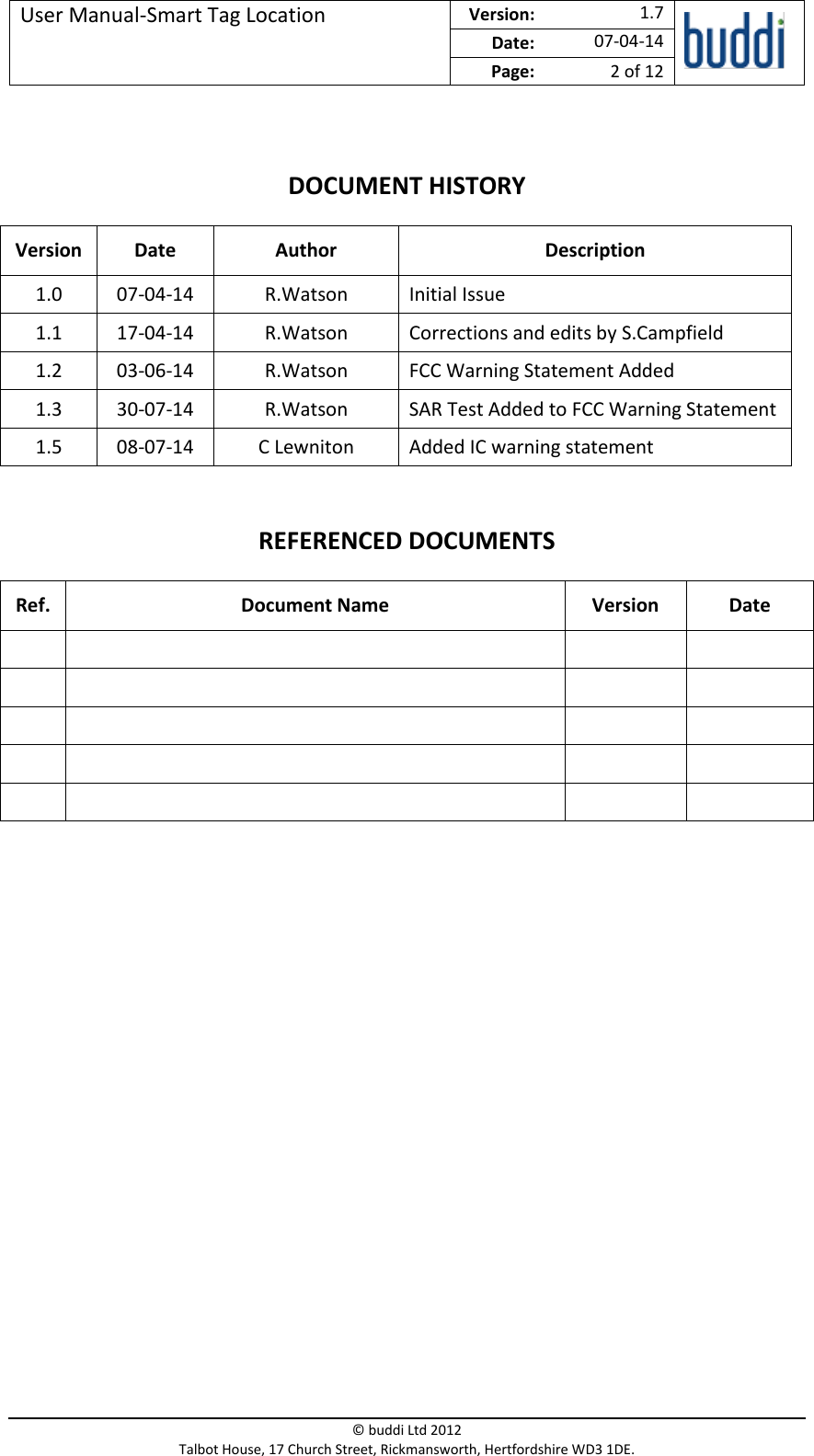 User Manual-Smart Tag Location  Version:   1.7  Date: 07-04-14 Page: 2 of 12   © buddi Ltd 2012 Talbot House, 17 Church Street, Rickmansworth, Hertfordshire WD3 1DE.  DOCUMENT HISTORY Version Date  Author Description 1.0 07-04-14 R.Watson Initial Issue 1.1 17-04-14 R.Watson Corrections and edits by S.Campfield 1.2 03-06-14 R.Watson FCC Warning Statement Added 1.3 30-07-14 R.Watson SAR Test Added to FCC Warning Statement 1.5 08-07-14 C Lewniton Added IC warning statement REFERENCED DOCUMENTS Ref. Document Name Version  Date                              