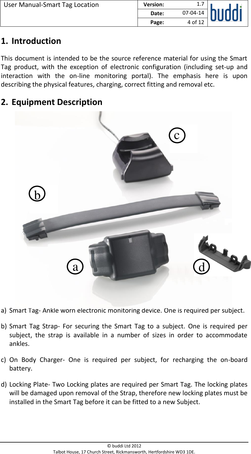 User Manual-Smart Tag Location  Version:   1.7  Date: 07-04-14 Page: 4 of 12   © buddi Ltd 2012 Talbot House, 17 Church Street, Rickmansworth, Hertfordshire WD3 1DE.  1. Introduction This document is intended to be the source reference material for using the Smart Tag  product,  with  the  exception  of  electronic  configuration  (including  set-up  and interaction  with  the  on-line  monitoring  portal).  The  emphasis  here  is  upon describing the physical features, charging, correct fitting and removal etc. 2. Equipment Description             a) Smart Tag- Ankle worn electronic monitoring device. One is required per subject. b) Smart  Tag  Strap-  For  securing  the  Smart  Tag  to  a  subject.  One  is  required  per subject,  the  strap  is  available  in  a  number  of  sizes  in  order  to  accommodate ankles. c) On  Body  Charger-  One  is  required  per  subject,  for  recharging  the  on-board battery. d) Locking Plate- Two Locking plates are required per Smart Tag. The locking plates will be damaged upon removal of the Strap, therefore new locking plates must be installed in the Smart Tag before it can be fitted to a new Subject. a b c d 