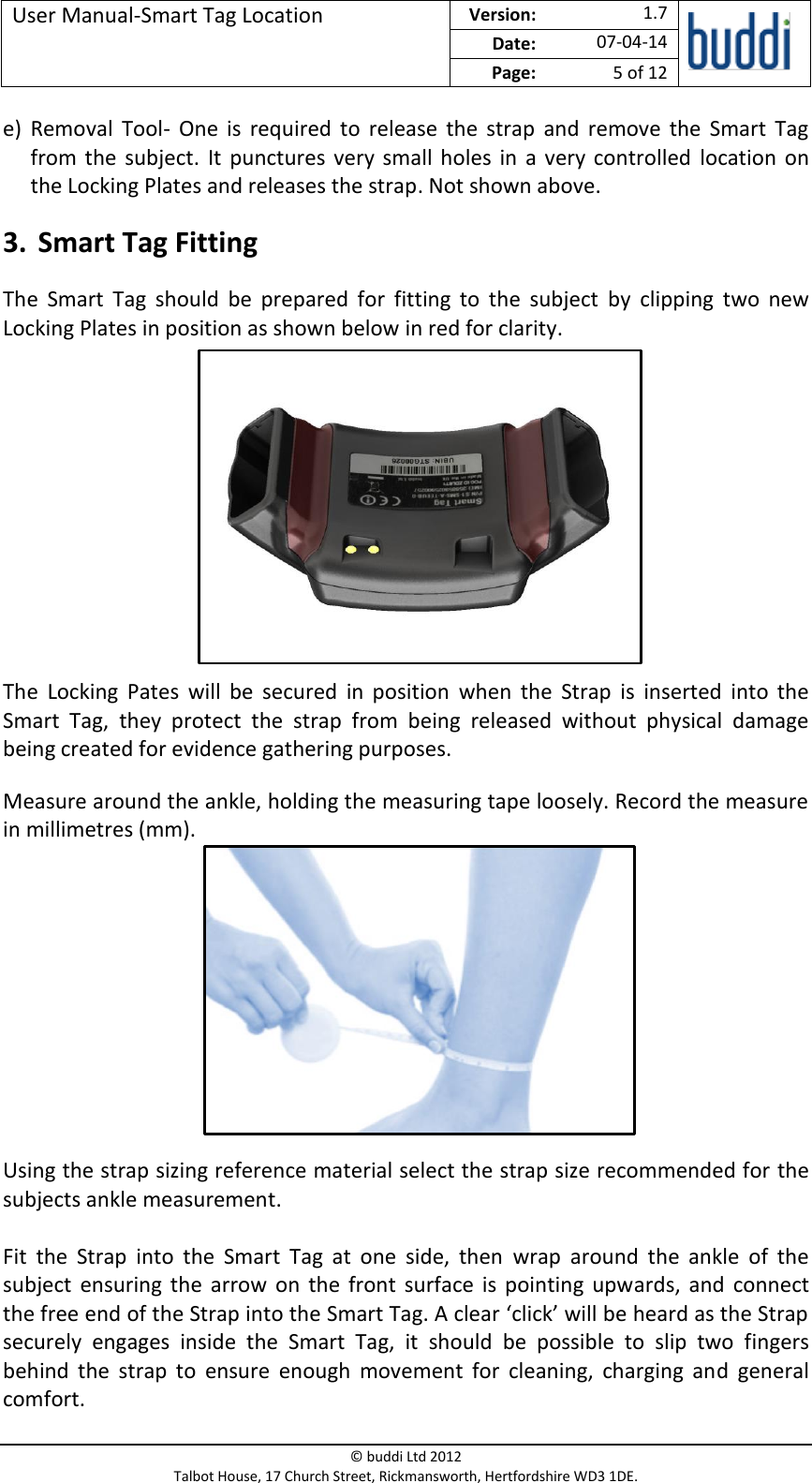 User Manual-Smart Tag Location  Version:   1.7  Date: 07-04-14 Page: 5 of 12   © buddi Ltd 2012 Talbot House, 17 Church Street, Rickmansworth, Hertfordshire WD3 1DE.  e) Removal  Tool-  One  is  required to  release  the  strap  and  remove  the  Smart  Tag from the subject.  It punctures very small holes in  a  very controlled  location  on the Locking Plates and releases the strap. Not shown above. 3. Smart Tag Fitting The  Smart  Tag  should  be  prepared  for  fitting  to  the  subject  by  clipping  two  new Locking Plates in position as shown below in red for clarity.        The  Locking  Pates  will  be  secured  in  position  when  the  Strap  is  inserted  into  the Smart  Tag,  they  protect  the  strap  from  being  released  without  physical  damage being created for evidence gathering purposes. Measure around the ankle, holding the measuring tape loosely. Record the measure in millimetres (mm).       Using the strap sizing reference material select the strap size recommended for the subjects ankle measurement.  Fit  the  Strap  into  the  Smart  Tag  at  one  side,  then  wrap  around  the  ankle  of  the subject  ensuring  the  arrow  on  the  front  surface  is  pointing  upwards,  and  connect the free end of the Strap into the Smart Tag. A clear ‘click’ will be heard as the Strap securely  engages  inside  the  Smart  Tag,  it  should  be  possible  to  slip  two  fingers behind  the  strap  to  ensure  enough  movement  for  cleaning,  charging  and  general comfort. 