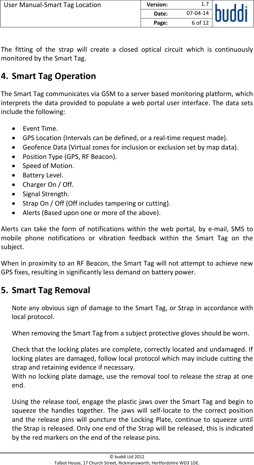 User Manual-Smart Tag Location  Version:   1.7  Date: 07-04-14 Page: 6 of 12   © buddi Ltd 2012 Talbot House, 17 Church Street, Rickmansworth, Hertfordshire WD3 1DE.   The  fitting  of  the  strap  will  create  a  closed  optical  circuit  which  is  continuously monitored by the Smart Tag. 4. Smart Tag Operation The Smart Tag communicates via GSM to a server based monitoring platform, which interprets the data provided to populate a web portal user interface. The data sets include the following:  Event Time.  GPS Location (Intervals can be defined, or a real-time request made).  Geofence Data (Virtual zones for inclusion or exclusion set by map data).  Position Type (GPS, RF Beacon).  Speed of Motion.  Battery Level.  Charger On / Off.  Signal Strength.  Strap On / Off (Off includes tampering or cutting).  Alerts (Based upon one or more of the above). Alerts  can take the form of notifications within the web portal, by e-mail,  SMS  to mobile  phone  notifications  or  vibration  feedback  within  the  Smart  Tag  on  the subject. When in proximity to an RF Beacon, the Smart Tag will not attempt to achieve new GPS fixes, resulting in significantly less demand on battery power. 5. Smart Tag Removal Note any obvious sign of damage to the Smart Tag, or Strap in accordance with local protocol. When removing the Smart Tag from a subject protective gloves should be worn. Check that the locking plates are complete, correctly located and undamaged. If locking plates are damaged, follow local protocol which may include cutting the strap and retaining evidence if necessary. With no locking plate damage, use the removal tool to release the strap at one end. Using the release tool, engage the plastic jaws over the Smart Tag and begin to squeeze  the  handles  together.  The  jaws  will  self-locate to the  correct position and the release pins will puncture the Locking Plate, continue to squeeze until the Strap is released. Only one end of the Strap will be released, this is indicated by the red markers on the end of the release pins. 