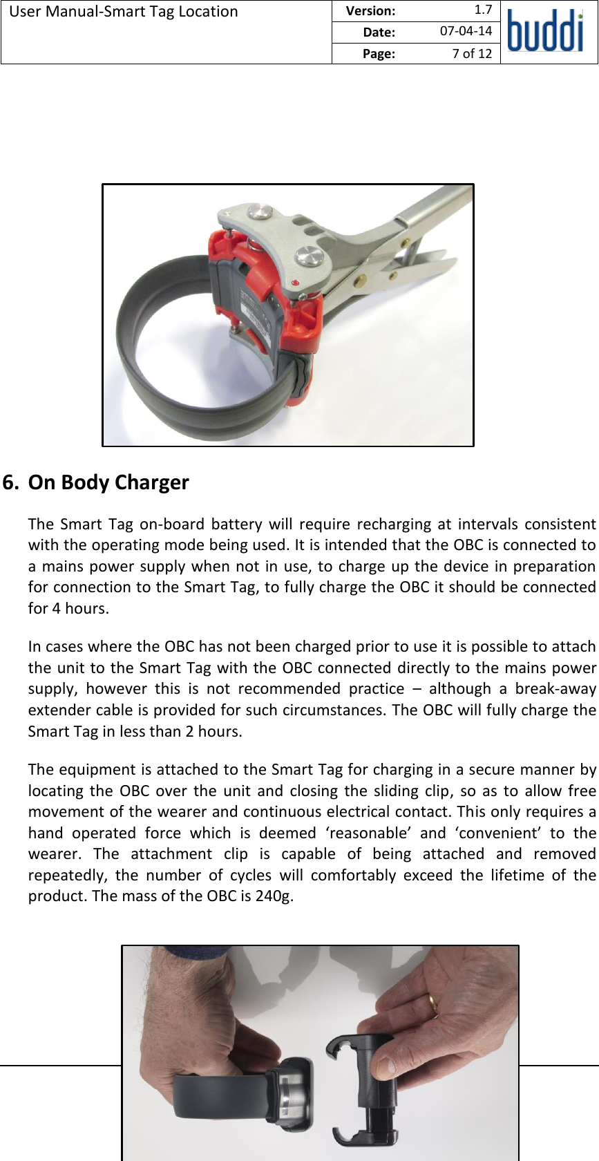 User Manual-Smart Tag Location  Version:   1.7  Date: 07-04-14 Page: 7 of 12   © buddi Ltd 2012 Talbot House, 17 Church Street, Rickmansworth, Hertfordshire WD3 1DE.            6. On Body Charger The  Smart  Tag  on-board  battery  will  require  recharging  at  intervals  consistent with the operating mode being used. It is intended that the OBC is connected to a mains power supply when not in use, to charge up the device in preparation for connection to the Smart Tag, to fully charge the OBC it should be connected for 4 hours. In cases where the OBC has not been charged prior to use it is possible to attach the unit to the Smart Tag with the OBC connected directly to the mains power supply,  however  this  is  not  recommended  practice  –  although  a  break-away extender cable is provided for such circumstances. The OBC will fully charge the Smart Tag in less than 2 hours. The equipment is attached to the Smart Tag for charging in a secure manner by locating  the  OBC over  the  unit  and  closing  the  sliding  clip,  so  as  to  allow free movement of the wearer and continuous electrical contact. This only requires a hand  operated  force  which  is  deemed  ‘reasonable’  and  ‘convenient’  to  the wearer.  The  attachment  clip  is  capable  of  being  attached  and  removed repeatedly,  the  number  of  cycles  will  comfortably  exceed  the  lifetime  of  the product. The mass of the OBC is 240g.    