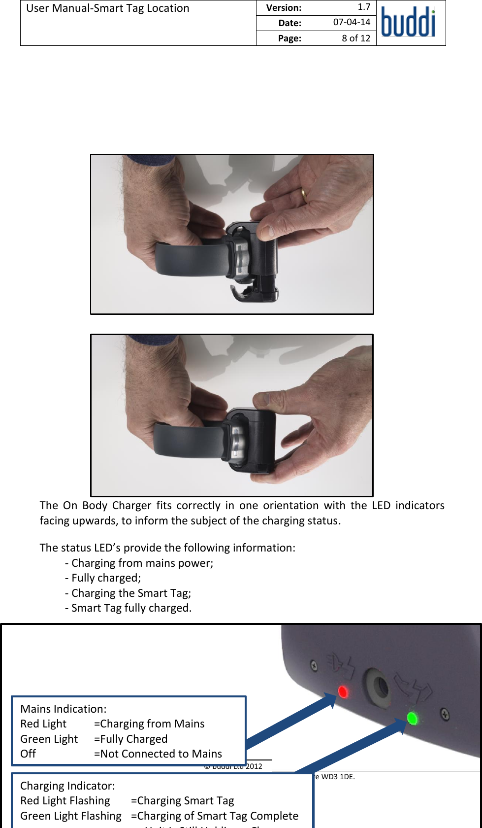 User Manual-Smart Tag Location  Version:   1.7  Date: 07-04-14 Page: 8 of 12   © buddi Ltd 2012 Talbot House, 17 Church Street, Rickmansworth, Hertfordshire WD3 1DE.                  The  On  Body  Charger  fits  correctly  in  one  orientation  with  the  LED  indicators facing upwards, to inform the subject of the charging status. The status LED’s provide the following information: - Charging from mains power; - Fully charged; - Charging the Smart Tag; - Smart Tag fully charged.     Mains Indication: Red Light  =Charging from Mains Green Light  =Fully Charged Off    =Not Connected to Mains Charging Indicator: Red Light Flashing  =Charging Smart Tag Green Light Flashing  =Charging of Smart Tag Complete       or Unit Is Still Holding a Charge 