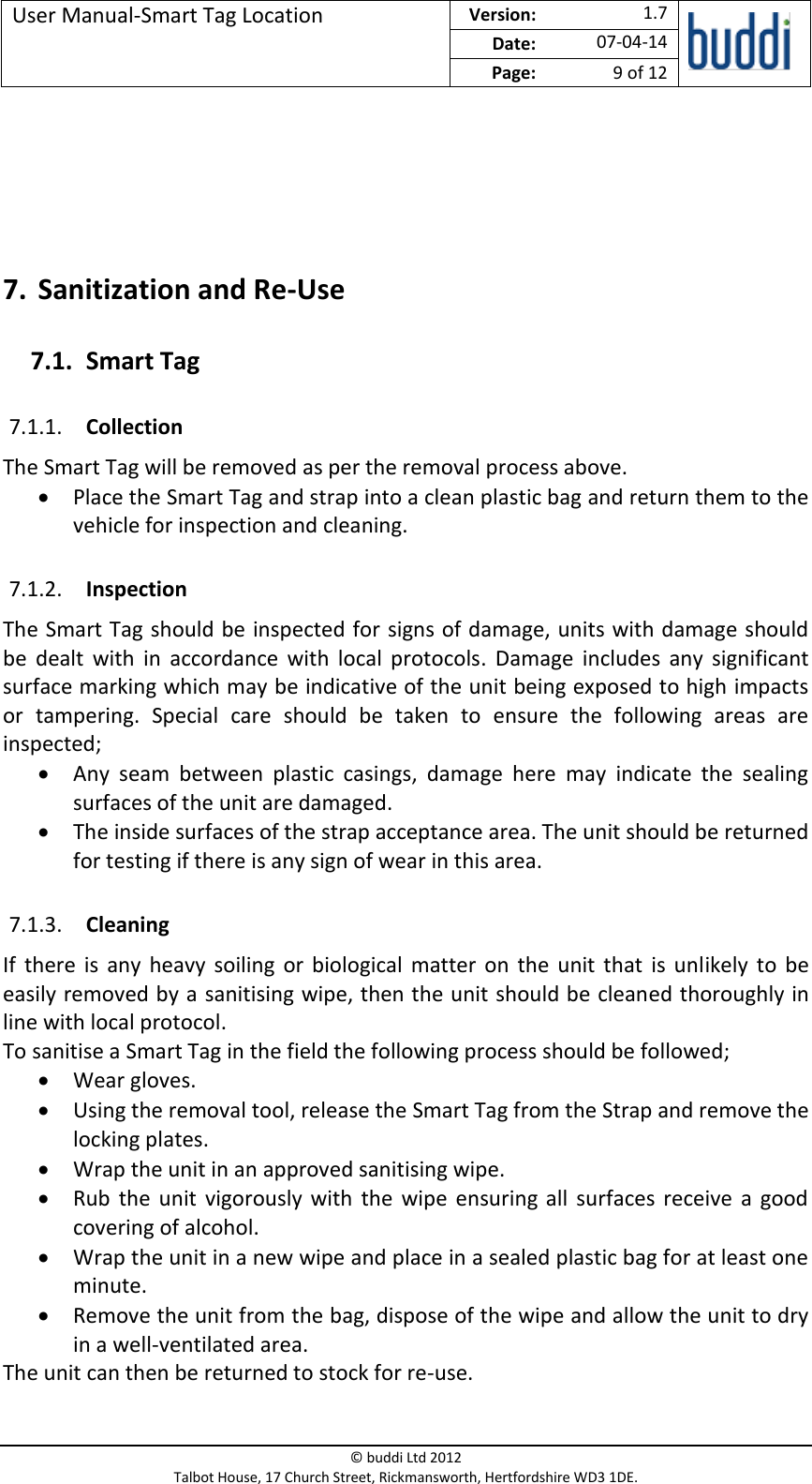 User Manual-Smart Tag Location  Version:   1.7  Date: 07-04-14 Page: 9 of 12   © buddi Ltd 2012 Talbot House, 17 Church Street, Rickmansworth, Hertfordshire WD3 1DE.     7. Sanitization and Re-Use 7.1. Smart Tag 7.1.1. Collection The Smart Tag will be removed as per the removal process above.  Place the Smart Tag and strap into a clean plastic bag and return them to the vehicle for inspection and cleaning. 7.1.2. Inspection The Smart Tag should be inspected for signs of damage, units with damage should be  dealt  with  in  accordance  with  local  protocols.  Damage  includes  any  significant surface marking which may be indicative of the unit being exposed to high impacts or  tampering.  Special  care  should  be  taken  to  ensure  the  following  areas  are inspected;  Any  seam  between  plastic  casings,  damage  here  may  indicate  the  sealing surfaces of the unit are damaged.  The inside surfaces of the strap acceptance area. The unit should be returned for testing if there is any sign of wear in this area. 7.1.3. Cleaning If  there  is  any  heavy  soiling  or  biological matter  on  the  unit  that  is unlikely to be easily removed by a sanitising wipe, then the unit should be cleaned thoroughly in line with local protocol.  To sanitise a Smart Tag in the field the following process should be followed;  Wear gloves.  Using the removal tool, release the Smart Tag from the Strap and remove the locking plates.  Wrap the unit in an approved sanitising wipe.  Rub  the  unit  vigorously with  the  wipe ensuring all  surfaces  receive  a good covering of alcohol.  Wrap the unit in a new wipe and place in a sealed plastic bag for at least one minute.   Remove the unit from the bag, dispose of the wipe and allow the unit to dry in a well-ventilated area. The unit can then be returned to stock for re-use.  