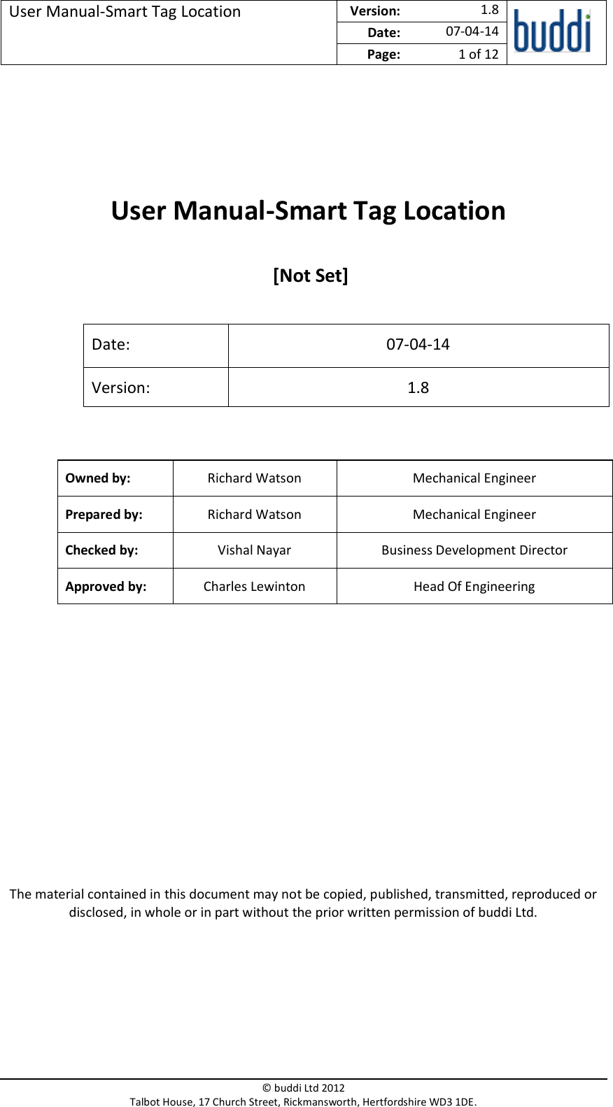 User Manual-Smart Tag Location  Version:   1.8  Date: 07-04-14 Page: 1 of 12   © buddi Ltd 2012 Talbot House, 17 Church Street, Rickmansworth, Hertfordshire WD3 1DE.       User Manual-Smart Tag Location   [Not Set]  Date: 07-04-14 Version: 1.8  Owned by: Richard Watson Mechanical Engineer Prepared by: Richard Watson Mechanical Engineer Checked by: Vishal Nayar Business Development Director Approved by: Charles Lewinton Head Of Engineering    The material contained in this document may not be copied, published, transmitted, reproduced or disclosed, in whole or in part without the prior written permission of buddi Ltd. 