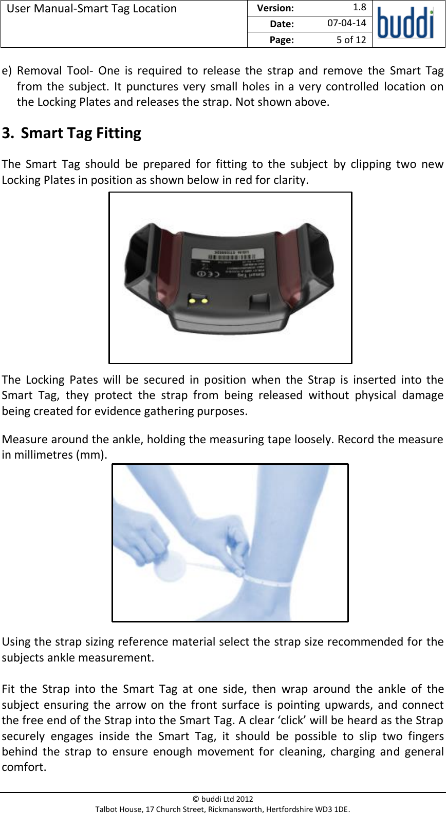 User Manual-Smart Tag Location  Version:   1.8  Date: 07-04-14 Page: 5 of 12   © buddi Ltd 2012 Talbot House, 17 Church Street, Rickmansworth, Hertfordshire WD3 1DE.  e) Removal  Tool-  One  is  required  to  release  the  strap  and  remove  the  Smart  Tag from  the  subject. It  punctures  very  small holes in a  very  controlled  location on the Locking Plates and releases the strap. Not shown above. 3. Smart Tag Fitting The  Smart  Tag  should  be  prepared  for  fitting  to  the  subject  by  clipping  two  new Locking Plates in position as shown below in red for clarity.        The  Locking  Pates  will  be  secured  in  position  when  the  Strap  is  inserted  into  the Smart  Tag,  they  protect  the  strap  from  being  released  without  physical  damage being created for evidence gathering purposes. Measure around the ankle, holding the measuring tape loosely. Record the measure in millimetres (mm).       Using the strap sizing reference material select the strap size recommended for the subjects ankle measurement.  Fit  the  Strap  into  the  Smart  Tag  at  one  side,  then  wrap  around  the  ankle  of  the subject ensuring  the  arrow on  the  front  surface  is  pointing upwards,  and  connect the free end of the Strap into the Smart Tag. A clear ‘click’ will be heard as the Strap securely  engages  inside  the  Smart  Tag,  it  should  be  possible  to  slip  two  fingers behind  the  strap  to  ensure  enough  movement  for  cleaning,  charging  and  general comfort. 