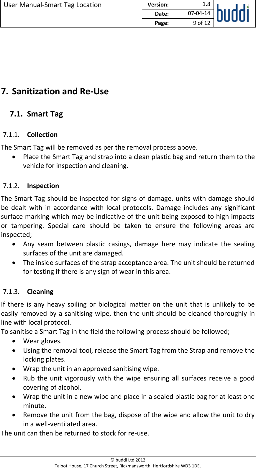 User Manual-Smart Tag Location  Version:   1.8  Date: 07-04-14 Page: 9 of 12   © buddi Ltd 2012 Talbot House, 17 Church Street, Rickmansworth, Hertfordshire WD3 1DE.     7. Sanitization and Re-Use 7.1. Smart Tag 7.1.1. Collection The Smart Tag will be removed as per the removal process above. • Place the Smart Tag and strap into a clean plastic bag and return them to the vehicle for inspection and cleaning. 7.1.2. Inspection The Smart Tag should be inspected for signs of damage, units with damage should be  dealt  with  in  accordance  with  local  protocols.  Damage  includes  any  significant surface marking which may be indicative of the unit being exposed to high impacts or  tampering.  Special  care  should  be  taken  to  ensure  the  following  areas  are inspected; • Any  seam  between  plastic  casings,  damage  here  may  indicate  the  sealing surfaces of the unit are damaged. • The inside surfaces of the strap acceptance area. The unit should be returned for testing if there is any sign of wear in this area. 7.1.3. Cleaning If  there  is  any  heavy  soiling  or  biological matter  on  the  unit  that  is  unlikely  to be easily removed by a sanitising wipe, then the unit should be cleaned thoroughly in line with local protocol.  To sanitise a Smart Tag in the field the following process should be followed; • Wear gloves. • Using the removal tool, release the Smart Tag from the Strap and remove the locking plates. • Wrap the unit in an approved sanitising wipe. • Rub the  unit  vigorously  with  the  wipe ensuring  all  surfaces  receive  a  good covering of alcohol. • Wrap the unit in a new wipe and place in a sealed plastic bag for at least one minute.  • Remove the unit from the bag, dispose of the wipe and allow the unit to dry in a well-ventilated area. The unit can then be returned to stock for re-use.  