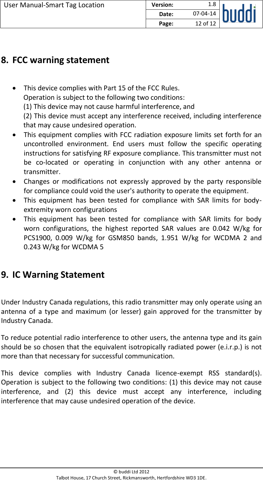 User Manual-Smart Tag Location  Version:   1.8  Date: 07-04-14 Page: 12 of 12   © buddi Ltd 2012 Talbot House, 17 Church Street, Rickmansworth, Hertfordshire WD3 1DE.   8. FCC warning statement  • This device complies with Part 15 of the FCC Rules. Operation is subject to the following two conditions: (1) This device may not cause harmful interference, and (2) This device must accept any interference received, including interference that may cause undesired operation. • This equipment complies with FCC radiation exposure limits set forth for an uncontrolled  environment.  End  users  must  follow  the  specific  operating instructions for satisfying RF exposure compliance. This transmitter must not be  co-located  or  operating  in  conjunction  with  any  other  antenna  or transmitter. • Changes  or  modifications  not  expressly  approved  by  the  party  responsible for compliance could void the user&apos;s authority to operate the equipment. • This  equipment  has  been  tested  for  compliance  with  SAR  limits  for  body-extremity worn configurations • This  equipment  has  been  tested  for  compliance  with  SAR  limits  for  body worn  configurations,  the  highest  reported  SAR  values  are  0.042  W/kg  for PCS1900,  0.009  W/kg  for  GSM850  bands,  1.951  W/kg  for  WCDMA  2  and 0.243 W/kg for WCDMA 5  9. IC Warning Statement  Under Industry Canada regulations, this radio transmitter may only operate using an antenna  of  a  type  and  maximum  (or  lesser)  gain  approved  for  the  transmitter  by Industry Canada. To reduce potential radio interference to other users, the antenna type and its gain should be so chosen that the equivalent isotropically radiated power (e.i.r.p.) is not more than that necessary for successful communication. This  device  complies  with  Industry  Canada  licence-exempt  RSS  standard(s). Operation is subject to the following two conditions: (1) this device may not cause interference,  and  (2)  this  device  must  accept  any  interference,  including interference that may cause undesired operation of the device. 