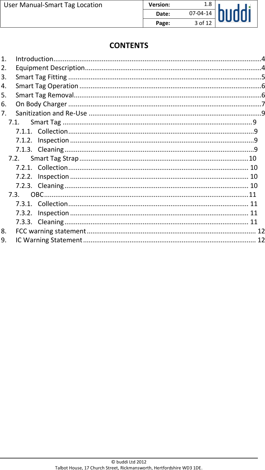 User Manual-Smart Tag Location  Version:   1.8  Date: 07-04-14 Page: 3 of 12   © buddi Ltd 2012 Talbot House, 17 Church Street, Rickmansworth, Hertfordshire WD3 1DE.  CONTENTS 1. Introduction................................................................................................................4 2. Equipment Description...............................................................................................4 3. Smart Tag Fitting ........................................................................................................5 4. Smart Tag Operation ..................................................................................................6 5. Smart Tag Removal.....................................................................................................6 6. On Body Charger ........................................................................................................7 7. Sanitization and Re-Use .............................................................................................9 7.1. Smart Tag ...................................................................................................... 9 7.1.1. Collection ....................................................................................................9 7.1.2. Inspection ...................................................................................................9 7.1.3. Cleaning ......................................................................................................9 7.2. Smart Tag Strap ........................................................................................... 10 7.2.1. Collection ................................................................................................. 10 7.2.2. Inspection ................................................................................................ 10 7.2.3. Cleaning ................................................................................................... 10 7.3. OBC .............................................................................................................. 11 7.3.1. Collection ................................................................................................. 11 7.3.2. Inspection ................................................................................................ 11 7.3.3. Cleaning ................................................................................................... 11 8. FCC warning statement ........................................................................................... 12 9. IC Warning Statement ............................................................................................. 12     