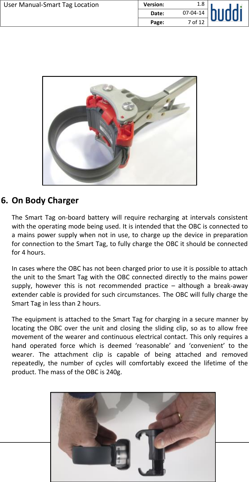 User Manual-Smart Tag Location  Version:   1.8  Date: 07-04-14 Page: 7 of 12   © buddi Ltd 2012 Talbot House, 17 Church Street, Rickmansworth, Hertfordshire WD3 1DE.            6. On Body Charger The  Smart  Tag  on-board  battery  will  require  recharging  at  intervals  consistent with the operating mode being used. It is intended that the OBC is connected to a mains power supply when not in use, to charge up the device in preparation for connection to the Smart Tag, to fully charge the OBC it should be connected for 4 hours. In cases where the OBC has not been charged prior to use it is possible to attach the unit to the Smart Tag with the OBC connected directly to the mains power supply,  however  this  is  not  recommended  practice  –  although  a  break-away extender cable is provided for such circumstances. The OBC will fully charge the Smart Tag in less than 2 hours. The equipment is attached to the Smart Tag for charging in a secure manner by locating the  OBC  over  the  unit  and  closing  the  sliding  clip,  so  as  to  allow  free movement of the wearer and continuous electrical contact. This only requires a hand  operated  force  which  is  deemed  ‘reasonable’  and  ‘convenient’  to  the wearer.  The  attachment  clip  is  capable  of  being  attached  and  removed repeatedly,  the  number  of  cycles  will  comfortably  exceed  the  lifetime  of  the product. The mass of the OBC is 240g.    